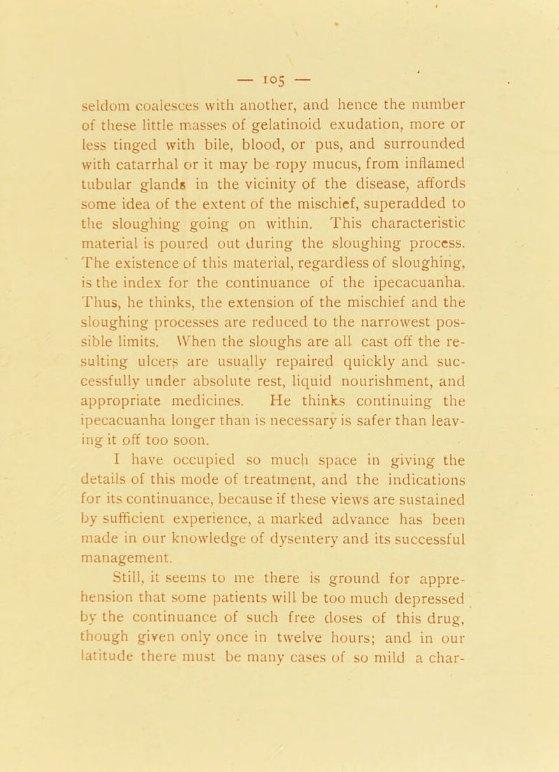 seldom coalesces with another, and hence the number of these little masses of gelatinoid exudation, more or less tinged with bile, blood, or pus, and surrounded with catarrhal or it may be ropy mucus, from inflamed tubular glands in the vicinity of the disease, affords some idea of the extent of the mischief, superadded to the sloughing going on within. This characteristic material is poured out during the sloughing process. The existence of this material, regardless of sloughing, is the index for the continuance of the ipecacuanha. Thus, he thinks, the extension of the mischief and the sloughing processes are reduced to the narrowest pos- sible limits. When the sloughs are all cast off the re- sulting ulcers are usually repaired quickly and suc- cessfully under absolute rest, liquid nourishment, and appropriate medicines. He thinks continuing the ipecacuanha longer than is necessary is safer than leav- ing it off too soon. I have occupied so much space in giving the details of this mode of treatment, and the indications for its continuance, because if these views are sustained by sufficient experience, a marked advance has been made in our knowledge of dysentery and its successful management. Still, it seems to me there is ground for appre- hension that some patients will be too much depressed by the continuance of such free doses of this drug, though given only once in twelve hours; and in our latitude there must be many cases of so mild a char-