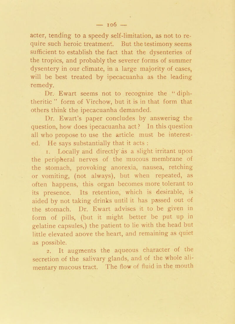 io6 — acter, tending to a speedy self-limitation, as not to re- quire such heroic treatment. But the testimony seems sufficient to establish the fact that the dysenteries of the tropics, and probably the severer forms of summer dysentery in our climate, in a large majority of cases, will be best treated by ipecacuanha as the leading remedy. Dr. Ewart seems not to recognize the “ diph- theritic ” form of Virchow, but it is in that form that others think the ipecacuanha demanded. Dr. Ewart’s paper concludes by answering the question, how does ipecacuanha act? In this question all who propose to use the article must be interest- ed. He says substantially that it acts : 1. Locally and directly as a slight irritant upon the peripheral nerves of the mucous membrane of the stomach, provoking anorexia, nausea, retching or vomiting, (not always), but when repeated, as often happens, this organ becomes more tolerant to its presence. Its retention, which is desirable, is aided by not taking drinks until it has passed out of the stomach. Dr. Ewart advises it to be given in form of pills, (but it might better be put up in gelatine capsules,) the patient to lie with the head but little elevated aoove the heart, and remaining as quiet as possible. 2. It augments the aqueous character of the secretion of the salivary glands, and of the whole ali- mentary mucous tract. The flow of fluid in the mouth