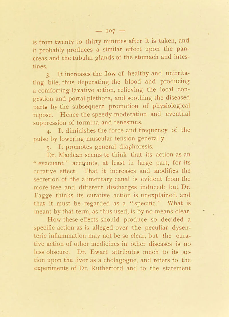 is from twenty to thirty minutes after it is taken, and it probably produces a similar effect upon the pan- creas and the tubular glands of the stomach and intes- tines. 3. It increases the flow of healthy and unirrita- ting bile, thus depurating the blood and producing a comforting laxative action, relieving the local con- gestion and portal plethora, and soothing the diseased part6 by the subsequent promotion of physiological repose. Hence the speedy moderation and eventual suppression of tormina and tenesmus. 4. It diminishes the force and frequency of the pulse by lowering muscular tension generally. 5. It promotes general diaphoresis. Dr. Maclean seems to think that its action as an “ evacuant ” accqunts, at least in large part, for its curative effect. That it increases and modifies the secretion of the alimentary canal is evident from the more free and different discharges induced; but Dr. Fagge thinks its curative action is unexplained, and that it must be regarded as a “specific.” What is meant by that term, as thus used, is by no means clear. How these effects should produce so decided a specific action as is alleged over the peculiar dysen- teric inflammation may not be so clear, but the cura- tive action of other medicines in other diseases is no less obscure. Dr. Ewart attributes much to its ac- tion upon the liver as a cholagogue. and refers to the experiments of Dr. Rutherford and to the statement