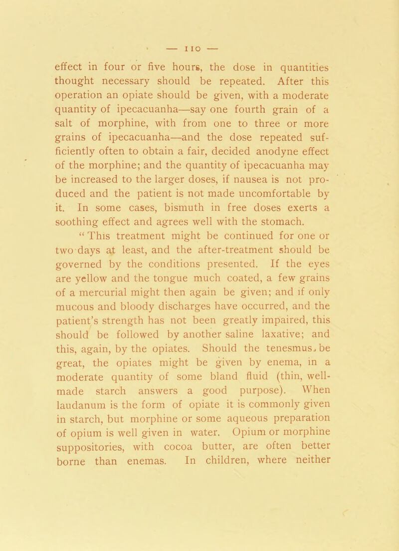 effect in four or five hours, the dose in quantities thought necessary should be repeated. After this operation an opiate should be given, with a moderate quantity of ipecacuanha—say one fourth grain of a salt of morphine, with from one to three or more grains of ipecacuanha—and the dose repeated suf- ficiently often to obtain a fair, decided anodyne effect of the morphine; and the quantity of ipecacuanha may be increased to the larger doses, if nausea is not pro- duced and the patient is not made uncomfortable by it. In some cases, bismuth in free doses exerts a soothing effect and agrees well with the stomach. “ This treatment might be continued for one or two days at least, and the after-treatment should be governed by the conditions presented. If the eyes are yellow and the tongue much coated, a few grains of a mercurial might then again be given; and if only mucous and bloody discharges have occurred, and the patient’s strength has not been greatly impaired, this should be followed by another saline laxative; and this, again, by the opiates. Should the tenesmus, be great, the opiates might be given by enema, in a moderate quantity of some bland fluid (thin, well- made starch answers a good purpose). When laudanum is the form of opiate it is commonly given in starch, but morphine or some aqueous preparation of opium is well given in water. Opium or morphine suppositories, with cocoa butter, are often better borne than enemas. In children, where neither