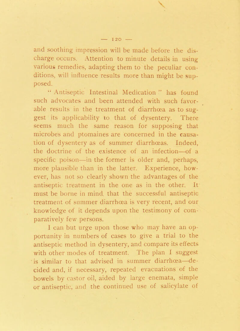 and soothing impression will be made before the dis- charge occurs. Attention to minute details in using various remedies, adapting them to the peculiar con- ditions, will influence results more than might be sup- posed. “ Antiseptic Intestinal Medication ” has found such advocates and been attended with such favor- able results in the treatment of diarrhoea as to sug- gest its applicability to that of dysentery. There seems much the same reason for supposing that microbes and ptomaines are concerned in the causa- tion of dysentery as of summer diarrhoeas. Indeed, the doctrine of the existence of an infection—of a specific poison—in the former is older and, perhaps, more plausible than in the latter. Experience, how- ever, has not so clearly shown the advantages of the antiseptic treatment in the one as in the other. It must be borne in mind, that the successful antiseptic treatment of summer diarrhoea is very recent, and our knowledge of it depends upon the testimony of com- paratively few persons. I can but urge upon those who may have an op- portunity in numbers of cases to give a trial to the antiseptic method in dysentery, and compare its effects with other modes of treatment. The plan I suggest is similar to that advised in summer diarrhoea—de- cided and, if necessary, repeated evacuations of the bowels by castor oil, aided by large enemata, simple or antiseptic, and the continued use of salicylate of