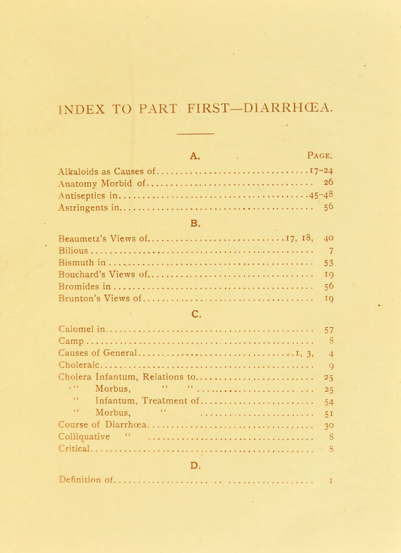 INDEX TO PART FIRST—DIARRHCEA. A. Page. Alkaloids as Causes of i7-24 Anatomy Morbid of 26 Antiseptics in 45~48 Astringents in 56 B. Beaumetz's Views of 17, i8» 4° Bilious 7 Bismuth in 53 Bouchard’s Views of 19 Bromides in 56 Brunton’s Views of 19 C. Calomel in 57 Camp S Causes of General *.i, 3, 4 Choleraic 9 Cholera Infantum, Relations to 25 Morbus, “ “ ... 25 “ Infantum, Treatment of 54 “ Morbus, “ 51 Course of Diarrhoea 30 Colliquative “ S Critical S D. Definition of 1