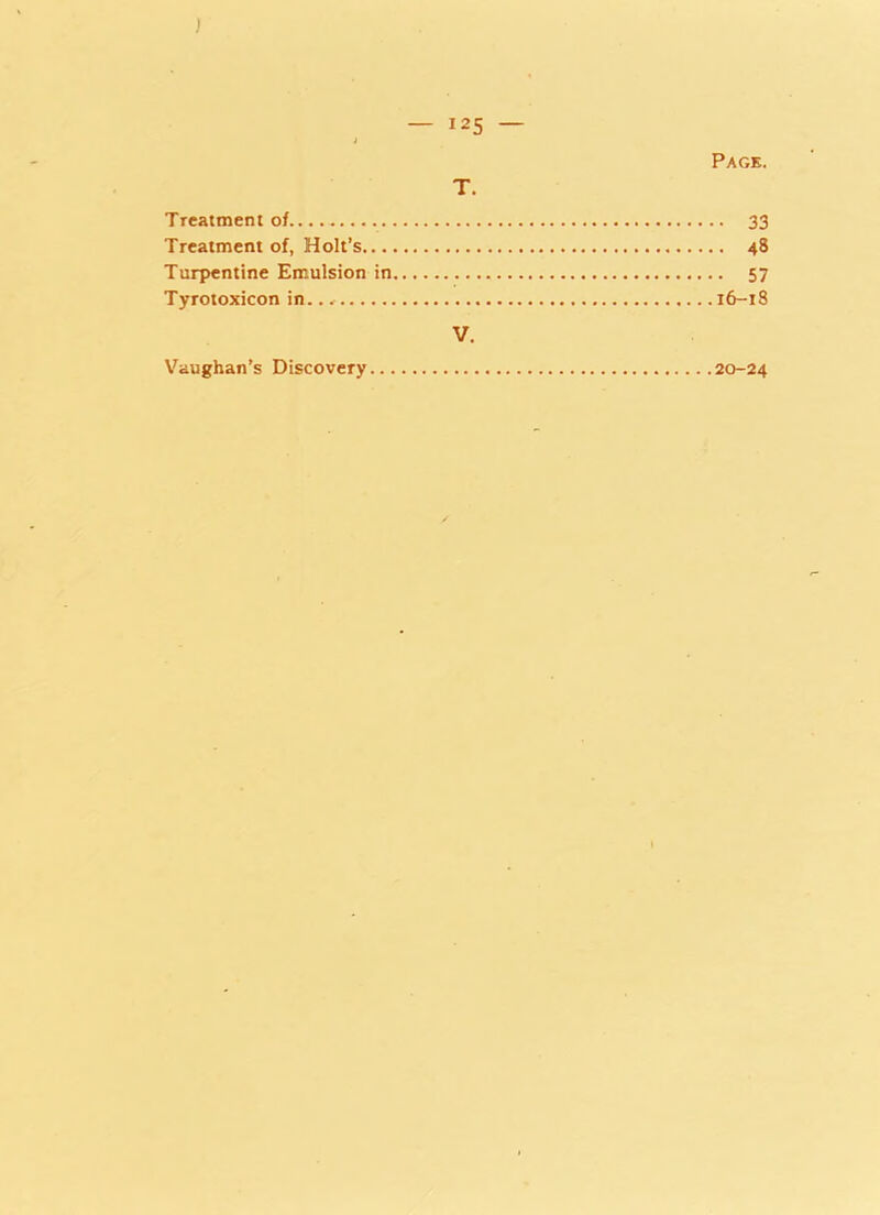 J — 125 — J Page. T. Treatment of.... 33 Treatment of, Holt’s 48 Turpentine Emulsion in 57 Tyrotoxicon in.. * 16-18 V. Vaughan’s Discovery 20-24