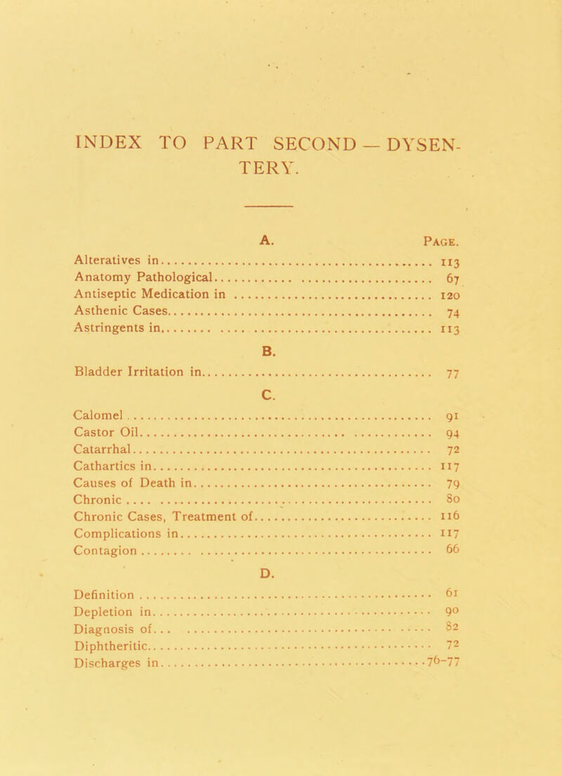 INDEX TO PART SECOND — DYSEN- TERY. A. Page. Alteratives in 113 Anatomy Pathological 67 Antiseptic Medication in 120 Asthenic Cases 74 Astringents in 113 B. Bladder Irritation in 77 C. Calomel 91 Castor Oil 94 Catarrhal 72 Cathartics in 117 Causes of Death in 79 Chronic So Chronic Cases, Treatment of 116 Complications in 117 Contagion 66 D. Definition 61 Depletion in 9° Diagnosis of S2 Diphtheritic 72 Discharges in 76-77