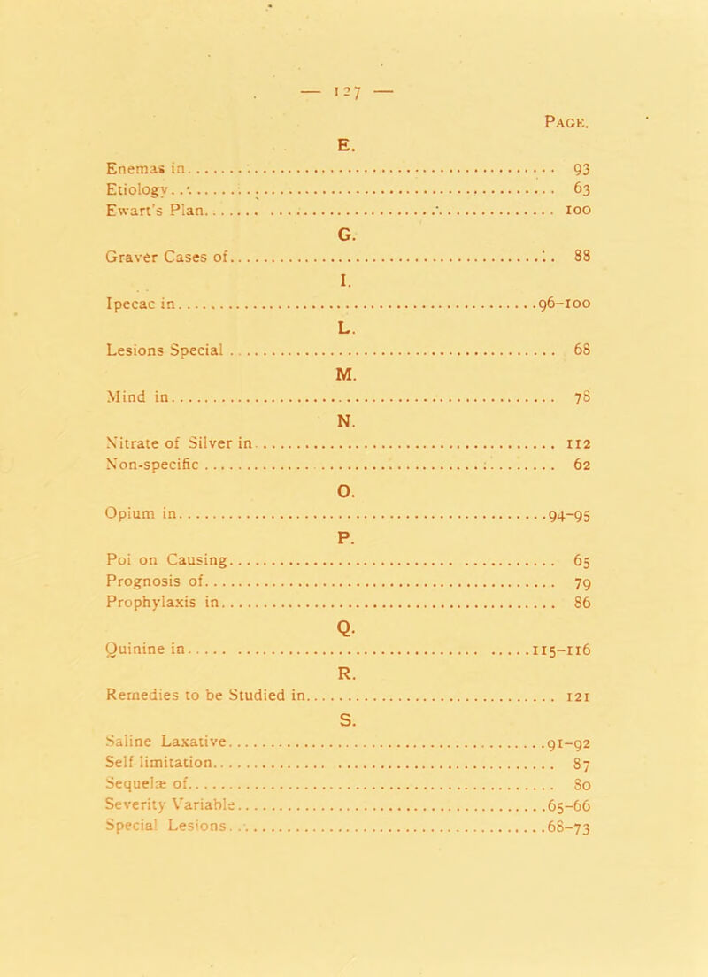 Page. E. Enemas in 93 Etiology. 63 Ewart’s Plan ' 100 G. Graver Cases of . 88 I. Ipecac in 96-100 L. Lesions Special 68 M. Mind in 78 N. N’itrate of Silver in 112 Non-specific 62 O. Opium in 94-95 P. Poi on Causing 65 Prognosis of 79 Prophylaxis in 86 Q. Quinine in 115-116 R. Remedies to be Studied in 121 S. Saline Laxative 91-92 Self limitation 87 Sequelae of So Severity Variable 65-66 Special Lesions. 6S-73