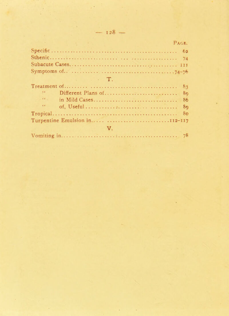 Page. Specific 62 Sthenic ; 74 Subacute Cases iu Symptoms of 74-76 T. Treatment of 83 Different Plans of 89 in Mild Cases 86 “ of, Useful 89 Tropical 80 Turpentine Emulsion in 112-117 V. Vomiting in : 78