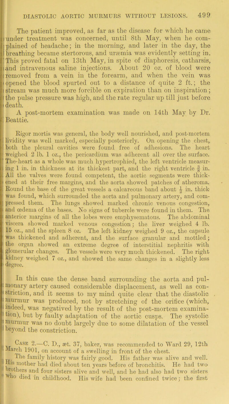 The patient improved, as far as the disease for which he came -under treatment was concerned, until 8th May, when he com- plained of headache; in the morning, and later in the day, the breathing became stertorous, and urgemia was evidently setting in. 'This proved fatal on 13th May, in spite of diaphoresis, catharsis, land intravenous saline injections. About 20 oz. of blood were I removed from a vein in the forearm, and when the vein was I opened the blood spurted out to a distance of quite 2 ft.; the stream was much more forcible on expiration than on inspiration; the pulse pressure was high, and the rate regular up till just before I death. A post-mortem examination was made on 14th May by Dr. Beattie. Rigor mortis was general, the body well nourished, and post-mortem lividity was well marked, especially posteriorly. On opening the chest, both the pleural cavities were found free of adhesions. The heart weighed 2 lb. 1 oz., the pericardium was adherent all over the surface. The’heart as a whole was much hypertrophied, the left ventricle measur- ing 1 in. in thickness at its thickest part, and the right ventricle f in. All the valves were found competent, the aortic segments were thick- ened at their free margins, and the aorta showed patches of atheroma. Round the base of the great vessels a calcareous band about J in. thick was found, which surrounded the aorta and pulmonary artery, and com- pressed them. The lungs showed marked chronic venous congestion, and oedema of the bases. No signs of tubercle were found in them. The anterior margins of all the lobes were emphysematous. The abdominal viscera showed marked venous congestion; the liver weighed 4 lb. 15 oz., and the spleen 8 oz. The left kidney weighed 9 oz., the capsule was thickened and adherent, and the surface granular and mottled; the organ showed an extreme degree of interstitial nephritis with glomerular changes. The vessels were very much thickened. The right kidney weighed 7 oz., and showed the same changes in a slightly less ' degree. In this case the dense band surrounding the aorta and pul- iraonary artery caused considerable displacement, as well as con- istriction, and it seems to my mind quite clear that the diastolic I murmur was produced, not by stretching of the orifice (which, indeed, was negatived by tlie result of the post-mortem examina- tion), but by faulty adaptation of the aortic cusps. The systolic I murmur was no doubt largely due to some dilatation of the vessel I beyond the constriction. Case 2.—C. D., set. 37, baker, was recommended to Ward 29, 12th 1 larch 1901, on account of a swelling in front of the chest. family history Avas fairly good. Ills father was alive and well. Iis mother had died about ten years before of bronchitis. He had two rothers and four sisters alive and Avell, and he had also had two sisters 'V 10 died in childhood. His wife had been confined tAvice : the first