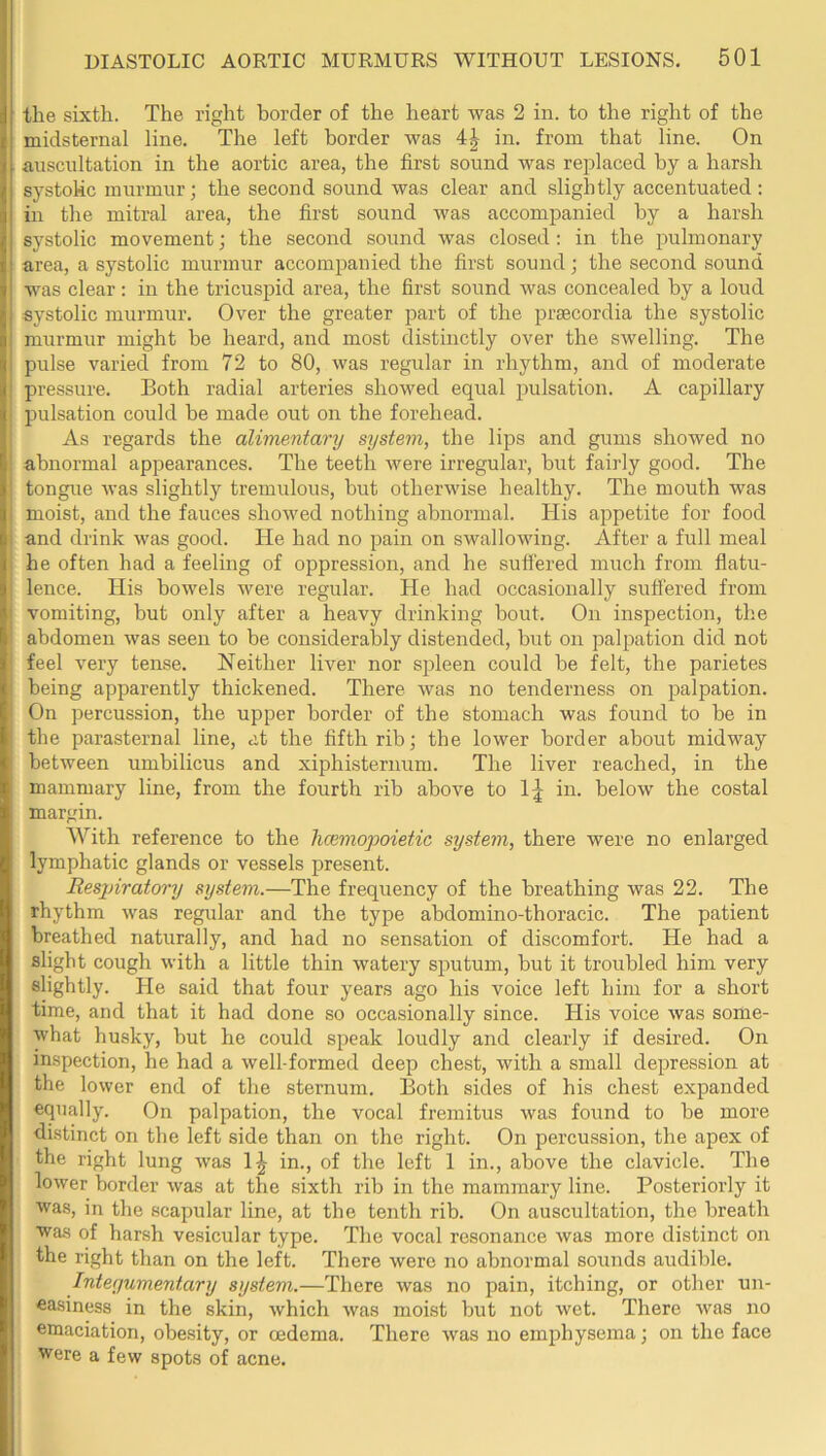 the sixth. The right border of the heart was 2 in. to the right of the midsternal line. The left border was 4:^ in. from that line. On auscultation in the aortic area, the first sound was replaced by a harsh systolic murmur; the second sound was clear and slightly accentuated: in the mitral area, the first sound was accompanied by a harsh systolic movement; the second sound was closed: in the pulmonary area, a systolic murmur accompanied the first sound; the second sound was clear; in the tricuspid area, the first sound was concealed by a loud systolic murmur. Over the greater part of the prsecordia the systolic murmur might he heard, and most distinctly over the swelling. The pulse varied from 72 to 80, was regular in rhythm, and of moderate pressure. Both radial arteries showed equal pulsation. A capillary pulsation could he made out on the forehead. As regards the alimentary system, the lips and gums showed no abnormal appearances. The teeth were irregular, hut fairly good. The tongue was slightly tremiilous, hut otherwise healthy. The mouth was moist, and the fauces showed nothing abnormal. His appetite for food and drink was good. He had no pain on swallowing. After a full meal he often had a feeling of oppression, and he sutfered much from flatu- lence. His bowels were regular. He had occasionally suffered from vomiting, but only after a heavy drinking bout. On inspection, the abdomen was seen to be considerably distended, but on palpation did not feel very tense. Neither liver nor spleen could he felt, the parietes being apparently thickened. There was no tenderness on palpation. On percussion, the upper border of the stomach was found to he in the parasternal line, at the fifth rib; the lower border about midway between umbilicus and xiphisternum. The liver reached, in the mammary line, from the fourth rib above to 1^ in. below the costal margin. With reference to the hcBmopoietic system, there were no enlarged lymphatic glands or vessels present. Respiratory system.—The frequency of the breathing was 22. The rhythm was regular and the type abdomino-thoracic. The patient breathed naturally, and had no sensation of discomfort. He had a slight cough with a little thin watery sputum, but it troubled him very slightly. He said that four years ago his voice left him for a short time, and that it had done so occasionally since. His voice was some- what husky, hut he could speak loudly and clearly if desired. On inspection, he had a well-formed deep chest, with a small depression at the lower end of the sternum. Both sides of his chest expanded equally. On palpation, the vocal fremitus was found to be more di.stinct on the left side than on the right. On percussion, the apex of the right lung was 1^ in., of the left 1 in., above the clavicle. The lower border was at the sixth rib in the mammary line. Posteriorly it was, in the scapular line, at the tenth rib. On auscultation, the breath was of harsh vesicular type. The vocal resonance was more distinct on the right than on the left. There were no abnormal sounds audible. Integumentary system.—There was no pain, itching, or other un- easiness in the skin, which was moist hut not wet. There was no emaciation, obesity, or oedema. There was no emphysema; on the face were a few spots of acne.