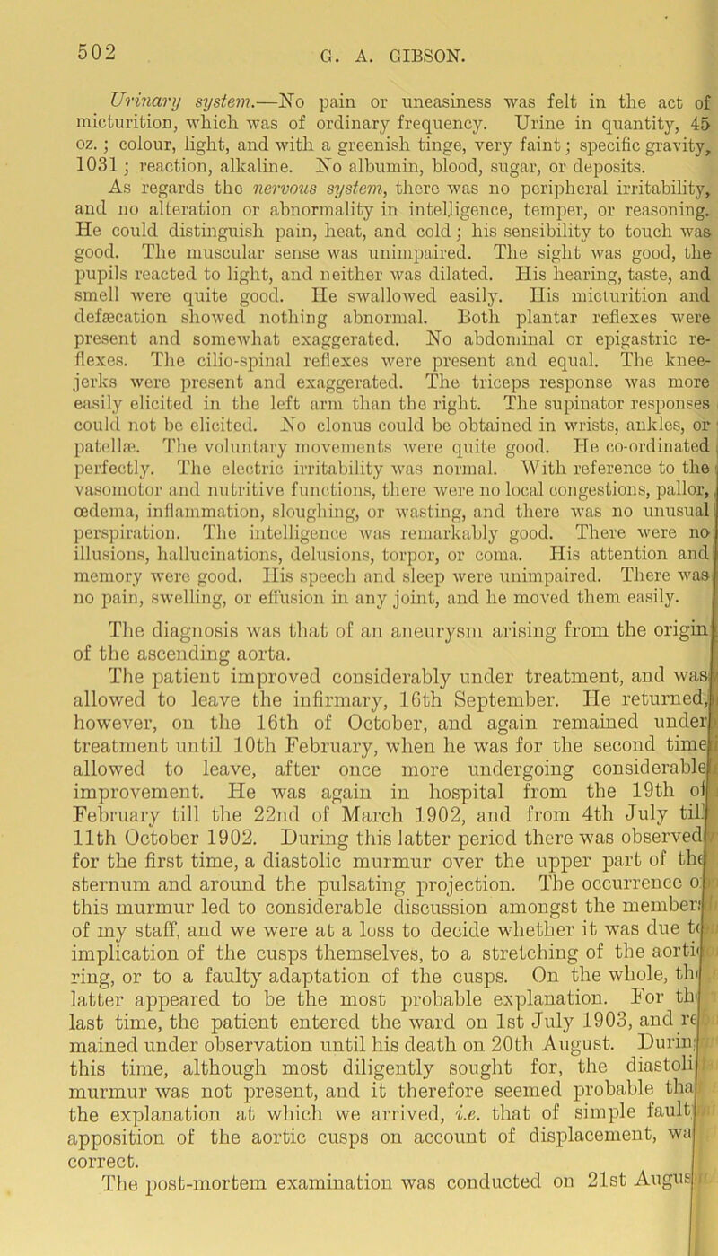 Urinary system.—No pain or uneasiness was felt in the act of micturition, which was of ordinary frequency. Urine in quantity, 45 oz.; colour, light, and with a greenish tinge, very faint; specific gravity, 1031; reaction, alkaline. No albumin, blood, sugar, or deposits. As regards the nervmis system, there was no peripheral irritability, and no alteration or abnormality in intelligence, temper, or reasoning. He could distinguish pain, heat, and cold; his sensibility to touch was good. The muscular sense was unimpaired. The sight was good, the pupils reacted to light, and neither was dilated. His hearing, taste, and smell were quite good. He swallowed easily. His micturition and defecation showed nothing abnormal. Both plantar reflexes were present and somewhat exaggerated. No abdominal or epigastric re- flexes. The cilio-spinal reflexes were present and equal. The knee- jerks were present and exaggerated. The triceps response was more easily elicited in the left arm than the right. The supinator responses could not be elicited. No clonus could he obtained in wrists, ankles, or patelfe. The voluntary movements were quite good. He co-ordinated , perfectly. The electric irritability was normal. With reference to the vasomotor and nutritive functions, there were no local congestions, pallor,, oedema, inflammation, sloughing, or wasting, and there was no unusual: perspiration. The intelligence was remarkably good. There were no illusions, hallucinations, delusions, torpor, or coma. liis attention and memory were good. His speech and sleep were unimpaired. There was no pain, swelling, or effusion in any joint, and he moved them easily. The diagnosis was that of an aneurysm arising from the origin of tlie ascending aorta. The patient improved considerably under treatment, and was allowed to leave the infirmary, 16th September. He returned, i however, on the 16th of October, and again remained under i treatment until 10th February, when he was for the second time 1 allowed to leave, after once more undergoing considerable? improvement. He was again in hospital from the 19th oi February till the 22nd of March 1902, and from 4th July til- 11 th October 1902. During this latter period there was observed / for the first time, a diastolic murmur over the upper part of th( sternum and around the pulsating projection. The occurrence o this murmur led to considerable discussion amongst the member,' of my staff, and we were at a loss to decide whether it was due t( implication of the cusps themselves, to a stretching of the aortii ring, or to a faulty adaptation of the cusps. On the whole, tin latter appeared to be the most probable explanation. For th' last time, the patient entered the ward on 1st July 1903, and rt mained under observation until his death on 20th August. Durin; this time, although most diligently sought for, the diastoli murmur was not present, and it therefore seemed probable tha the explanation at which we arrived, i.e. that of simple fault apposition of the aortic cusps on account of displacement, wa correct. The post-mortem examination was conducted on 21st Angus
