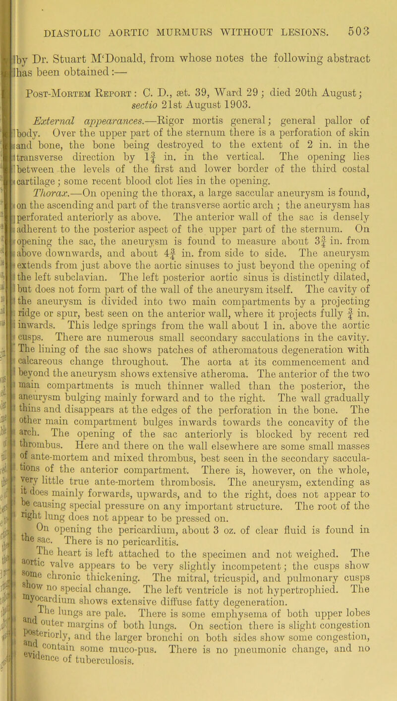 g- li. ^ a Iby Dr. Stuart M'Douald, from whose notes the following abstract lhas been obtained;— Post-Mortem Report : C. D., set. 39, Ward 29 ; died 20th August; sectio 21st August 1903. External appearances.—Rigor mortis general; general pallor of Ibody. Over the upper part of the sternum there is a perforation of skin sand bone, the bone being destroyed to the extent of 2 in. in the 1 transverse direction by If in. in the vertical. The opening lies I between the levels of the first and lower border of the third costal • cartilage; some recent blood clot lies in the opening. Thorax.—On opening the thorax, a large saccular aneurysm is found, ion the ascending and part of the transverse aortic arch ; the aneurysm has I perforated anteriorly as above. The anterior wall of the sac is densely [adherent to the posterior aspect of the upper part of the sternum. On Iff the sac, the aneurysm is found to measure about 3f in. from I openmg If! {above downwards, and about in. from side to side. The aneurysm extends from just above the aortic sinuses to just beyond the opening of the left subclavian. The left posterior aortic sinus is distinctly dilated, but does not form part of the wall of the aneurysm itself. The cavity of the aneurysm is divided into two main compartments by a projecting ridge or spur, best seen on the anterior wall, where it projects fully f in. inwards. This ledge springs from the wall about 1 in. above the aortic cusps. There are numerous small secondary sacculations in the cavity. The lining of the sac shows patches of atheromatous degeneration with calcareous change throughout. The aorta at its commencement and beyond the aneurysm shows extensive atheroma. The anterior of the two main compartments is much thinner walled than the posterior, the aneurysm bulging mainly forward and to the right. The wall gradually thins and disappears at the edges of the perforation in the bone. The other main compartment bulges inwards towards the concavity of the arch. The opening of the sac anteriorly is blocked by recent red thrombus. Here and there on the wall elsewhere are some small masses of ante-mortem and mixed thrombus, best seen in the secondary saccula- tions of the anterior compartment. There is, however, on the whole, yery little true ante-mortem thrombosis. The aneurysm, extending as it does mainly forwards, upwards, and to the right, does not appear to be causing special pressure on any important structure. The root of the i^glit lung does not appear to be pressed on. On opening the pericardium, about 3 oz. of clear fluid is found in he sac. There is no pericarditis. The heart is left attached to the specimen and not weighed. The ^rtic valve appears to be very slightly incompetent; the cusps show some chronic thickening. The mitral, tricuspid, and pulmonary cusps Slow no special change. The left ventricle is not hypertrophied. The loywardium shows extensive diffuse fatty degeneration. The lungs are pale. There is some emphysema of both upper lobes n outer margins of both lungs. On section there is slight congestion Pos eriorly, and the larger bronchi on both sides show some congestion, contain some muco-pus. There is no pneumonic change, and no idence of tuberculosis.