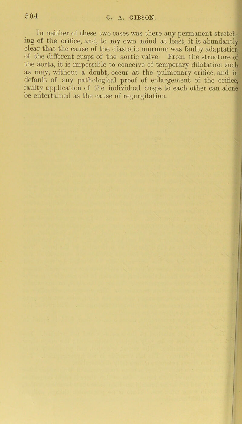 In neither of these two cases was there any permanent stretch- ing of the orifice, and, to my own mind at least, it is abundantly clear that the cause of the diastolic murmur was faulty adaptation of the different cusps of the aortic valve. From the structure of the aorta, it is impossible to conceive of temporary dilatation such as may, without a doubt, occur at the pulmonary orifice, and in default of any pathological proof of enlargement of the orifice, faulty application of the individual cusps to each other can alone be entertained as the cause of regurgitation.