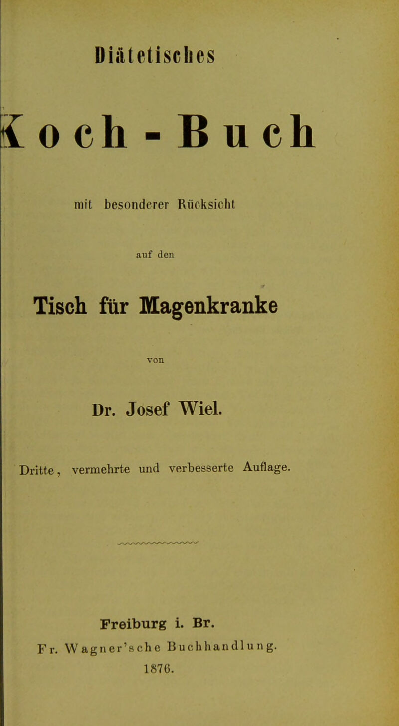 Diätetisches 0 ch - B u ch mit besonderer Rücksicht auf den Tisch für Magenkranke von Dr. Josef Wiel. Dritte, vermehrte und verbesserte Auflage. Preiburg i. Br. Fr. Wagner'sche Buchhandlung. 1876.