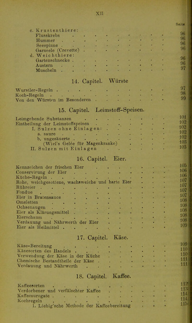 XTl c. Krustenthicre: Flusskrebs Hummer Seespinne . Garneele (Crevette) d. Weic hthiere: Gartenschnecke . Austern Muscheln . 14. Capitel. Würste Wurstler-Kegeln . . . . Koch-Regeln .... Von den Würsten im Besonderen 15. Capitel. Leimstoff-Speisen. Leimgebende Substanzen Eintheilung der Leimstoffspeisen I. Sulzen ohne Einlagen: . a. saure ...... b. ungesäuerte (Wiel's Gel6e für Magenkranke) IL Sulzen mit Einlagen 16. Capitel. Eier. Kennzeichen der frischen Eier .... Conservirung der Eier ...... Küche-Regeln . . Rohe, weichgesottene, wachsweiche und harte Eier Rühreier ......... Fondue Eier in Bratensauce Omeletten Ochsenaugen ........ Eier als Klärungsmittel Eierschaum ........ Verdauung und Nährwerth der Eier Eier als Heilmittel . 17. Capitel. Käse. Käse-Bereitung .... Käsesorten des Handels . Verwendung der Käse in der Küche Chemische Bestandtheile der Käse . Verdauung und Nährwerth 18. Capitel. Kaffee. Kafl'eesorten Verdorbener und verfälschter KafTee Kaff'eesurogate Kochregeln ........ 1. Liebig'sche Methode der Kaffeebereitung Seite 96 96 96 96 96 96 97 97 98 99 101 102 102 102 102 103 103 105 106 106 107 107 107 107 108 108 108 108 108 109 109 HO HO Iii III 113 Iii Iii 11;^