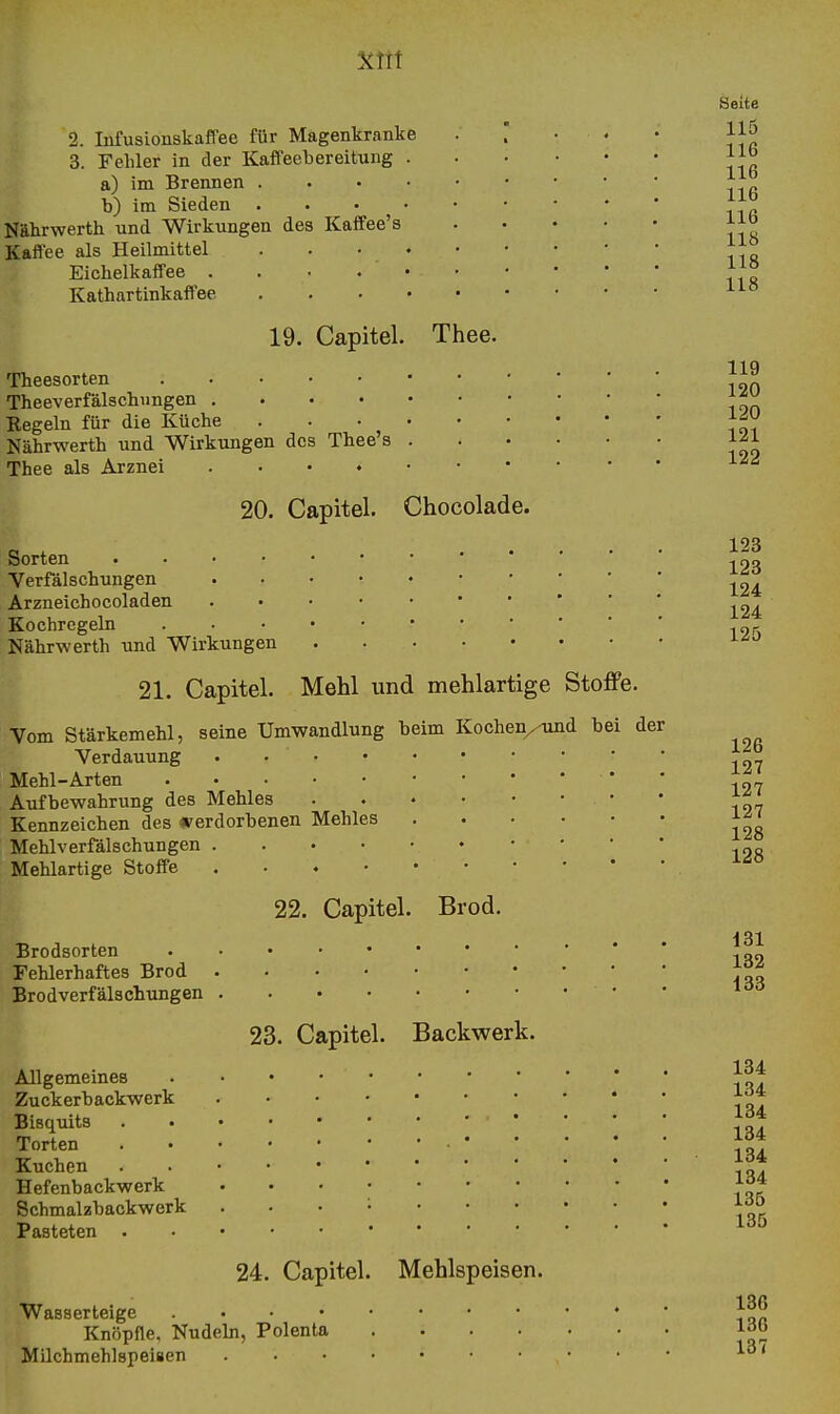 2. Infusionskaffee für Magenkranke • . • • • 3. Fehler in der Kaffeebereitung a) im Brennen b) im Sieden •  Nährwerth und Wirkungen des Kaffee's Kaffee als Heilmittel . . • Eichelkaffee . . • Kathartinkaft'ee 19. Capitel. Thee. Theesorten Theeverfälschungen Regeln für die Küche Nährwerth und Wirkungen des Thee's Thee als Arznei 20. Capitel. Chocolade. Sorten Verfälschungen Arzneichocoladen Kochregeln . • Nährwerth und Wirkungen 1^ 21. Capitel. Mehl und mehlartige Stoffe. Vom Stärkemehl, seine Umwandlung beim Kochen/und bei der Verdauung . • Mehl-Arten . Aufbewahrung des Mehles • Kennzeichen des verdorbenen Mehles Mehlverfälschungen Mehlartige Stoffe 22. Capitel. Brod. Brodsorten Fehlerhaftes Brod Brodverfälschxmgen • 23. Capitel. Backwerk. Allgemeines Zuckerbackwerk Bisquits , . . . . Torten • Kuchen . Hefenbackwerk ' ' ' '. Schmalzbackwerk . . . Pasteten 24. Capitel. Mehlspeisen. Wasserteige Knöpfle, Nudeln, Polenta Milchmehlspeisen