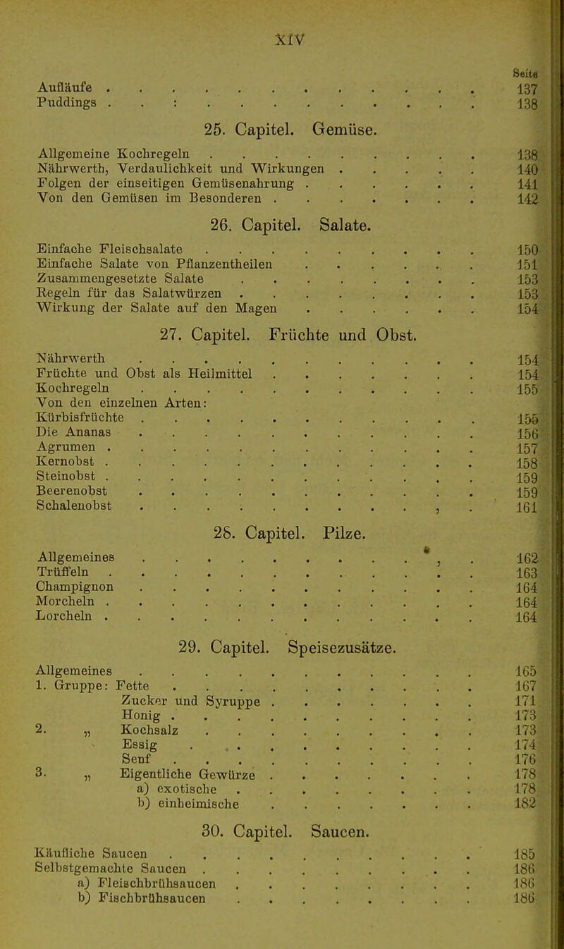 Seit.: Aufläufe . . , , 137 Puddings . . : 13^ 25. Capitel. Gemüse. Allgemeine Kochregeln 13S Nähi'werth, Verdaulichkeit und Wirkungen . , . . . 14t) Folgen der einseitigen Gemtisenahrung 141 Von den Gemüsen im Besonderen 142 26. Capitel. Salate. Einfache Fleischsalate 150 Einfache Salate von Pflanzentheilen 151 Zusammengesetzte Salate 153 Eegeln für das Salatwürzen 153 Wirkung der Salate auf den Magen 154 27. Capitel. Früchte und Obst. Nährwerth 154 Früchte und Obst als Heilmittel 154 Kochregeln 155 Von den einzelnen Arten: Kürbisfrüchte I55 Die Ananas 156 Agrumen I57 Kernobst . 158 Steinobst , . 159 Beerenobst 159 Schalenobst , .161 28. Capitel. Pilze. Allgemeines , . 162 Trüffeln 163 Champignon 164 Morcheln 164 Lorcheln 164 29. Capitel. Speisezusätze. Allgemeines 165 1. Gruppe: Fette 167 Zucker und Syruppe 171 Honig 173 2. „ Kochsalz 173 Essig . 174 Senf 17G 3. „ Eigentliche Gewürze 178 a) exotische 178 b) einheimische 182 30. Capitel. Saucen. Käufliche Saucen 185 Selbstgemachte Saucen 18(i a) Flcischbrühsaucen 180 b) Fiachbrühsaucen 181)