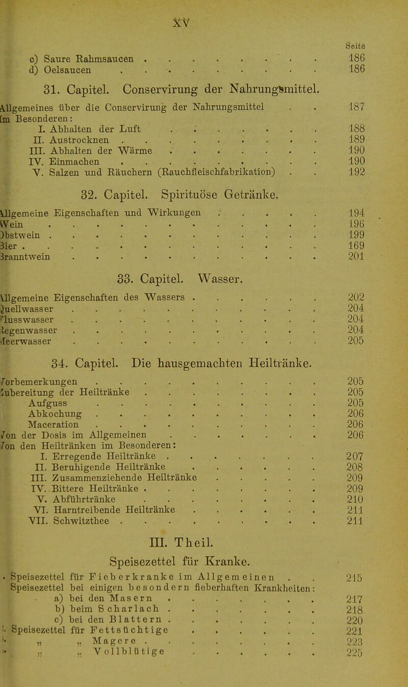 XY Seite c) Saure Rahmsaucen . 186 d) Oelsaucen . 186 31. Capitel. Conservirung der Nahrungsmittel. A.llgemeines über die Conservirung der Nahrungsmittel . . 187 [m Besonderen: I. Abhalten der Luft . 188 n. Austrocknen 189 III. Abhalten der Wärme 190 IV. Einmachen 190 V. Salzen und Räuchern (Rauchfleischfabrikation) . . 192 32. Capitel. Spirituöse Getränke. Ulgemeine Eigenschaften und Wirkungen ..... 194 Wein 196 )bstwein 199 Bier 169 Branntwein 201 33. Capitel. Wasser. Ulgemeine Eigenschaften des Wassers 202 Juellwasser 204 lusswasser 204 legenwasser 204 Jeerwasser . 205 34. Capitel. Die hausgemachten Heiltränke. 7orbemerkungen . 205 Zubereitung der Heiltränke . 205 Aufguss 205 Abkochung 206 Maceration 206 Ion der Dosis im Allgemeinen 206 Ion den Heiltränken im Besonderen: I. Erregende Heiltränke 207 II. Beruhigende Heiltränke 208 III. Zusammenziehende Heütränke 209 TV. Bittere Heiltränke 209 V. Abführtränke 210 VI. Harntreibende Heiltränke 211 VII. Schwitzthee 211 III. Theil. Speisezettel für Kranke. . Speisezettel für Fieberkranke im Allgemeinen . . 215 Speisezettel bei einigen besondern fieberhaften Krankheiten: a) bei den Masern 217 b) beim Scharlach 218 c) bei den Blattern 220 '■ Speisezettel für Fettsücht ige 221 „ ,, Magere 223 .. Vollblütige 225