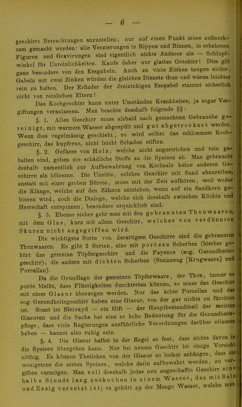geschirrs Betrachtungen anzustellen; nur auf einen Punkt muBs aufmerk- sam gemacht werden: alle Verzierungen in Rippen und Rinnen, in erhabenen Figuren und Gravirungen sind eigentlich nichts Anderes als — Schlupf- winkel für UnreinUchkeiten. Kaufe daher nur glattes Geschirr! Dies gilt ganz hesonders von den Essgabeln. Auch zu viele Zinken taugen nichts: Gabeln mit zwei Zinken würden die gleichen Dienste thun und wären leichter rein zu halten. Der Erfinder der dreizinkigen Essgahel stammt sicherlich nicht von reinlichen Eltern! Das Kochgeschirr kann unter Umständen Krankheiten, ja sogar Ver- giftungen veranlassen. Man beachte desshalb folgende §§ : §. 1. Alles Geschirr muss alsbald nach gemachtem Gebrauche ge- rein i g t, mit warmem Wasser abgespült und gut abgetrocknet werden. Wenn dies regelmässig geschieht, so wird selbst das schlimmste Koch- geschirr, das kupferne, nicht leicht Schaden stiften. §. 2. Gefässe von Holz, welche nicht angestrichen und rein ge- halten sind, geben nie schädliche Stoffe an die Speisen ab. Man gebraucht deshalb namentlich zur Aufbewahrung von Kochsalz keine anderen Ge- schirre als hölzerne. Die Unsitte, solches Geschirr mit Sand abzureiben, anstatt mit einer groben Bürste, muss mit der Zeit aufhören, weil weder die Klänge, welche auf den Zähnen entstehen, wenn auf ein Sandkorn ge- bissen wird, noch die Dialoge, welche sich desshalb zwischen Köchin und Herrschaft entspinnen, besonders erquicklich sind. §. 3. Ebenso sicher geht man mit den gebrannten Thonw.aaren, mit dem Glas, kurz mit allem Geschirr, welches von verdünnten Säuren nicht angegriffen wird. Die wichtigste Sorte von derartigem Geschirre sind die gebrannten Thonwaaren. Es gibt 2 Sorten, eine mit porösen Scherben (hierher ge- hört das gemeine Töpfergeschirr und die Fayence (sog. Gesundheits- geschirr), die andere mit dichten Scherben (Steinzeug [Krugwaare] und Porcellan). Da die Grundlage der gemeinen Töpferwaare, der Thon, immer so porös bleibt, dass Flüssigkeiten durchtreten können, so muss das Geschirr mit einer Glasur überzogen werden. Nur das ächte Porcellan und das sog. Gesundheitsgeschirr haben eine Glasur, von der gar nichts zu fürchten ist. Sonst ist Bleioxyd - ein Gift - der Hauptbestandtheil der meisten Glasuren und die Sache hat eine so hohe Bedeutung für die Gesundheits- pflege, dass viele Regierungen ausführliche Verordnungen darüber erlassen haben — kannst also ruhig sein. §. 4. Die Glasur haftet in der Regel so fest, dass nichts davon die Speisen übergehen kann. Nur bei neuem Geschirr ist einige Vorsicht nöthig. Es können Theilchen von der Glasur so locker anhängen, dass sie wenigstens die ersten Speisen, welche darin aufbewalirt werden, zu ver- giften vermögen. Man soll desshalb jedes neu angeschaffte Geschirr eine halbe Stunde lang auskochen in einem Wasser, das mitSal« undEssig versetzt ist; es gehört zu der Menge Wasser, welche man