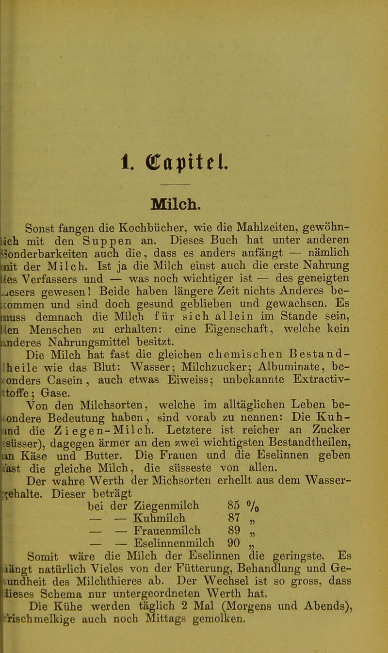 1 Clayitel Milch. Sonst fangen die Kochbücher, wie die Mahlzeiten, gewöhn- lich mit den Suppen an. Dieses Buch hat unter anderen jionderbarkeiten auch die, dass es anders anfängt — nämlich Doit der Milch. Ist ja die Milch einst auch die erste Nahrung lies Verfassers und — was noch wichtiger ist — des geneigten .jesers gewesen! Beide haben längere Zeit nichts Anderes be- ;commen und sind doch gesund geblieben und gewachsen. Es aauss demnach die Milch für sich allein im Stande sein, den Menschen zu erhalten: eine Eigenschaft, welche kein linderes Nahrungsmittel besitzt. Die Milch hat fast die gleichen chemischen Bestand- Iheile wie das Blut: Wasser; Milchzucker; Albuminate, be- (onders Casein, auch etwas Eiweiss; unbekannte Extractiv- ttoffe; Gase. Von den Milchsorten, welche im alltäglichen Leben be- sondere Bedeutung haben, sind vorab zu nennen: Die Kuh- iimd die Z i egen-Milch. Letztere ist reicher an Zucker fsüsser), dagegen ärmer an den zwei wichtigsten Bestandtheilen, an Käse und Butter. Die Frauen und die Eselinnen geben aast die gleiche Milch, die süsseste von allen. Der wahre Werth der Michsorten erhellt aus dem Wasser- l^ehalte. Dieser beträgt bei der Ziegenmilch 85 % — — Kuhmilch 87 „ — — Frauenmilch 89 „ — — Eselinnenmilch 90 „ Somit wäre die Milch der Eselinnen die geringste. Es längt natürlich Vieles von der Fütterung, Behandlung und Ge- uundheit des Milchthieres ab. Der Wechsel ist so gross, dass iÜeses Schema nur untergeordneten Werth hat. Die Kühe werden täglich 2 Mal (Morgens und Abends), rnsch melkige auch noch Mittags gemolken.