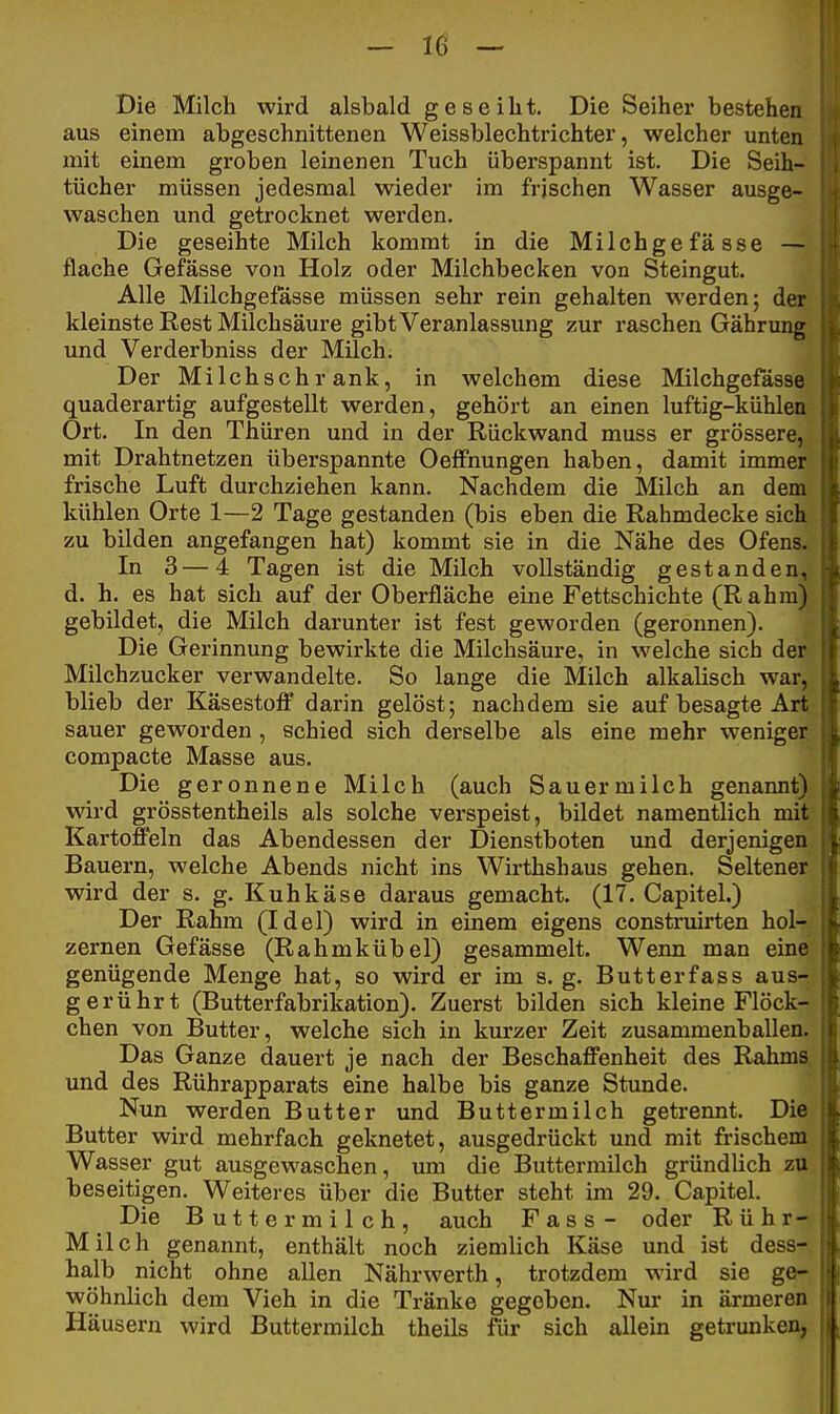 Die Milch wird alsbald geseilit. Die Seiher bestehen aus einem abgeschnittenen Weissblechtrichter, welcher unten mit einem groben leinenen Tuch überspannt ist. Die Seih- tücher müssen jedesmal wieder im frischen Wasser ausge- waschen und getrocknet werden. Die geseihte Milch kommt in die Milchgefasse — flache Gefässe von Holz oder Milchbecken von Steingut. Alle Milchgefässe müssen sehr rein gehalten werden; der kleinste Rest Milchsäure gibt Veranlassung zur raschen Gährung und Verderbniss der Milch. Der Milchschrank, in welchem diese Milchgefässe quaderartig aufgestellt werden, gehört an einen luftig-kühlen Ort. In den Thüren und in der Rückwand muss er grössere, mit Drahtnetzen überspannte Oelfnungen haben, damit immer frische Luft durchziehen kann. Nachdem die Milch an dem kühlen Orte 1—2 Tage gestanden (bis eben die Rahmdecke sich zu bilden angefangen hat) kommt sie in die Nähe des Ofens. In 3—4 Tagen ist die Milch vollständig gestanden, d. h. es hat sich auf der Oberfläche eine Fettschichte (Rahm) gebildet, die Milch darunter ist fest geworden (geronnen). Die Gerinnung bewirkte die Milchsäure, in welche sich der Milchzucker verwandelte. So lange die Milch alkalisch war, blieb der Käsestofi' darin gelöst; nachdem sie auf besagte Art sauer geworden, schied sich derselbe als eine mehr weniger compacte Masse aus. Die geronnene Milch (auch Sauermilch genannt) wird grösstentheils als solche verspeist, bildet namentlich mit Kartoffeln das Abendessen der Dienstboten und derjenigen Bauern, welche Abends nicht ins Wirthshaus gehen. Seltener wird der s. g. Kuhkäse daraus gemacht. (17. Capitel.) Der Rahm (Idel) wird in einem eigens construirten höl- zernen Gefässe (Rahmkübel) gesammelt. Weim man eine genügende Menge hat, so wird er im s. g. Butterfass aus- gerührt (Butterfabrikation). Zuerst bilden sich kleine Flöck- chen von Butter, welche sich in kurzer Zeit zusammenballen. Das Ganze dauert je nach der Beschaffenheit des Rahms und des Rührapparats eine halbe bis ganze Stunde. Nun werden Butter und Buttermilch getrennt. Die Butter wird mehrfach geknetet, ausgedrückt und mit frischem Wasser gut ausgewaschen, um die Buttermilch gründlich zu beseitigen. Weiteres über die Butter steht im 29. Capitel. Die Buttermilch, auch Fass- oder Rühr- Milch genannt, enthält noch ziemlich Käse und ist dess- halb nicht ohne allen Nährwerth, trotzdem wird sie ge- wöhnlich dem Vieh in die Tränke gegeben. Nur in ärmeren Häusern wird Buttermilch theils für sich allein getrunken,