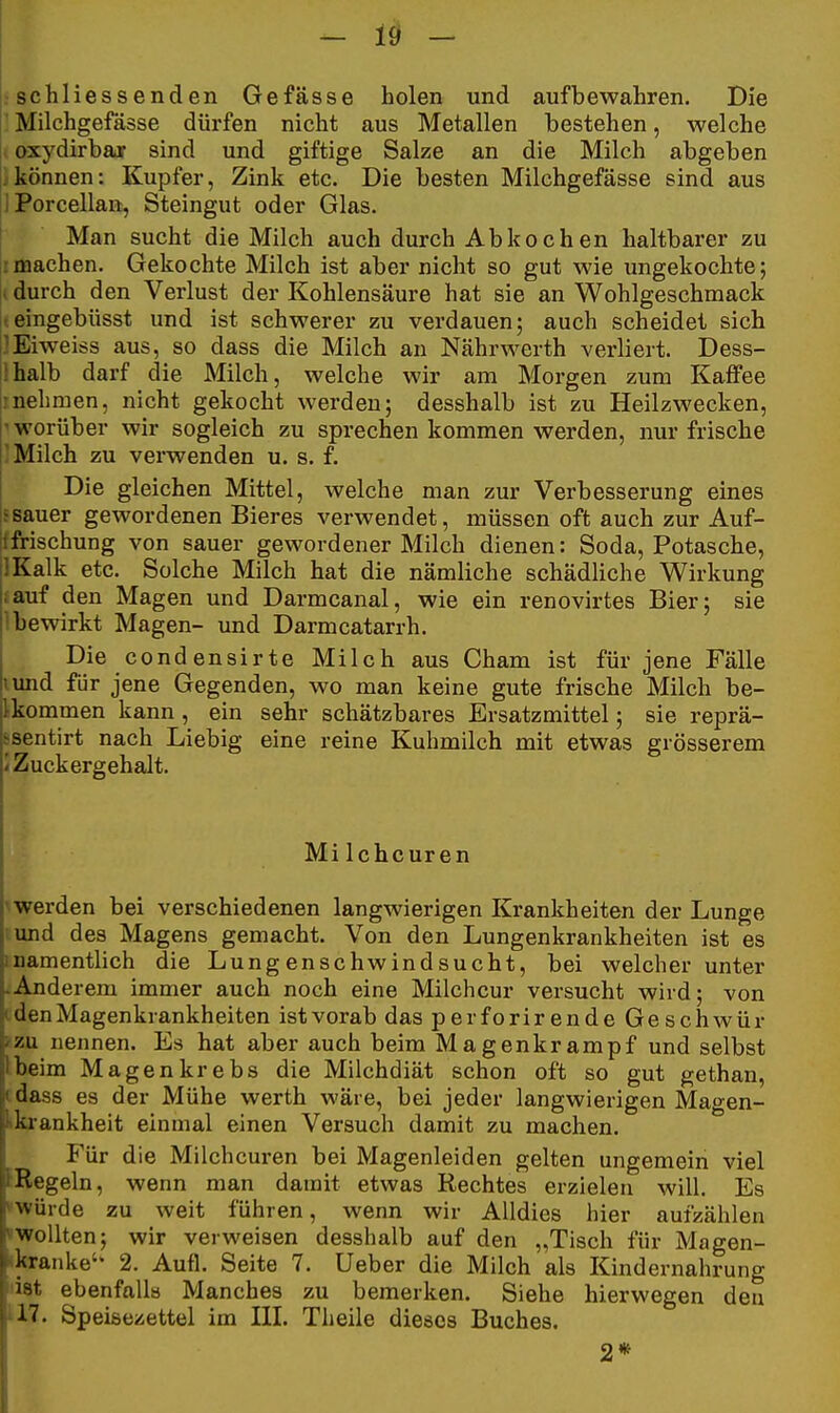 : schliessenden Gefässe holen und aufbewahren. Die ' Milchgefässe dürfen nicht aus Metallen bestehen, welche oxydirbaar sind und giftige Salze an die Milch abgeben können: Kupfer, Zink etc. Die besten Milchgefässe sind aus iPorcellan, Steingut oder Glas. Man sucht die Milch auch durch Abkochen haltbarer zu machen. Gekochte Milch ist aber nicht so gut wie ungekochte; , durch den Verlust der Kohlensäure hat sie an Wohlgeschmack keingebüsst und ist schwerer zu verdauen; auch scheidet sich I^Eiweiss aus, so dass die Milch an Nährwerth verliert. Dess- lhalb darf die Milch, welche wir am Morgen zum Kaffee !nehmen, nicht gekocht werden; desshalb ist zu Heilzwecken, ^ worüber wir sogleich zu sprechen kommen werden, nur frische ; Milch zu verwenden u. s. f. Die gleichen Mittel, welche man zur Verbesserung eines 5sauer gewordenen Bieres verwendet, müssen oft auch zur Auf- tfrischung von sauer gewordener Milch dienen: Soda, Potasche, IKalk etc. Solche Milch hat die nämliche schädliche Wirkung lauf den Magen und Darmcanal, wie ein renovirtes Bier; sie i bewirkt Magen- und Darmcatarrh. Die condensirte Milch aus Cham ist für jene Fälle lund für jene Gegenden, wo man keine gute frische Milch be- ikommen kann , ein sehr schätzbares Ersatzmittel; sie reprä- ssentirt nach Liebig eine reine Kuhmilch mit etwas grösserem i Zuckergehalt. Milchcuren ^werden bei verschiedenen langwierigen Krankheiten der Lunge ;und des Magens gemacht. Von den Lungenkrankheiten ist es inamentlich die Lungenschwindsucht, bei welcher unter •Anderem immer auch noch eine Milchcur versucht wird; von c den Magenkrankheiten ist vorab das perforirende Gesclawür i'zu nennen. Es hat aber auch beim Magenkrampf und selbst Ibeim Magenkrebs die Milchdiät schon oft so gut gethan, tdass es der Mühe werth wäre, bei jeder langwierigen Magen- Lkrankheit einmal einen Versuch damit zu machen. Für die Milchcuren bei Magenleiden gelten ungemein viel fRegeln, wenn man damit etwas Rechtes erzielen will. Es »würde zu weit führen, wenn wir AUdies hier aufzählen »wollten; wir verweisen desshalb auf den „Tisch für Magen- •kranke' 2. Aufl. Seite 7. Ueber die Milch als Kindernahrung liat ebenfalls Manches zu bemerken. Siehe hierwegen den 117. Speisezettel im III. Tlieile dieses Buches. 2*