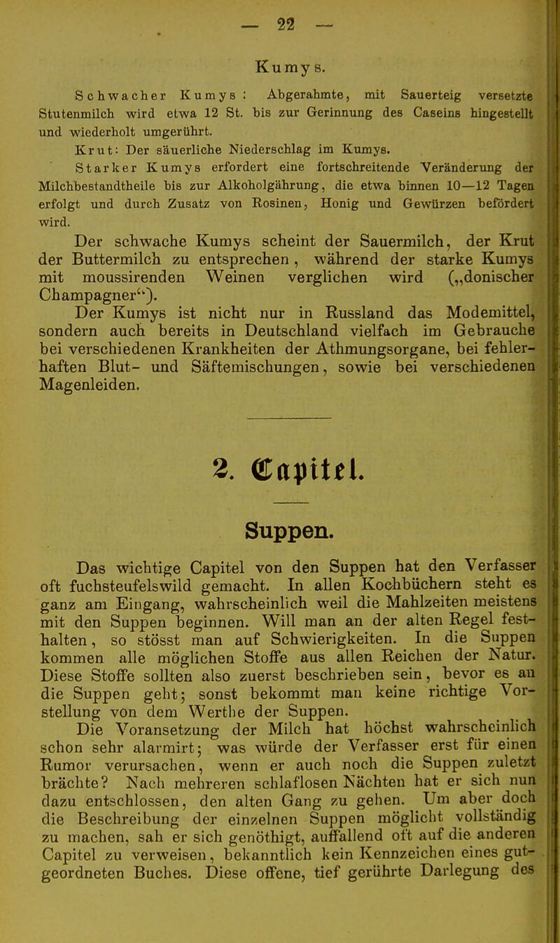 Kumy 8. Schwacher Kumys: Abgerahmte, mit Sauerteig versetzte Stutenmilch wird etwa 12 St. bis zur Gerinnung des Caseins hingestellt und wiederholt umgerührt. Krut: Der säuerliche Niederschlag im Kumys. Starker Kumys erfordert eine fortschreitende Veränderung der Milchbestandtheile bis zur Alkoholgährung, die etwa binnen 10—12 Tagen erfolgt und durch Zusatz von Rosinen, Honig und Gewürzen befördert, wird. Der schwache Kumys scheint der Sauermilch, der Krut der Buttermilch zu entsprechen , während der starke Kumys mit moussirenden Weinen verglichen wird („donischer Champagner'''). Der Kumys ist nicht nur in Russland das Modemittel, sondern auch bereits in Deutschland vielfach im Gebrauche bei verschiedenen Krankheiten der Athmungsorgane, bei fehler- haften Blut- und Säftemischungen, sowie bei verschiedenen Magenleiden. Das wichtige Capitel von den Suppen hat den Verfasser oft fuchsteufelswild gemacht. In allen Kochbüchern steht es ganz am Eingang, wahrscheinlich weil die Mahlzeiten meistens mit den Suppen beginnen. Will man an der alten Regel fest- halten, so stösst man auf Schwierigkeiten. In die Suppen kommen alle möglichen Stoffe aus allen Reichen der Natur. Diese Stoffe sollten also zuerst beschrieben sein, bevor es an die Suppen geht; sonst bekommt man keine richtige Vor- stellung von dem Werthe der Suppen. Die Voransetzung der Milch hat höchst wahrscheinlich schon sehr alarmirt; was würde der Verfasser erst für einen Rumor verursachen, wenn er auch noch die Suppen zuletzt brächte? Nach mehreren schlaflosen Nächten bat er sich nun dazu entschlossen, den alten Gang zu gehen. Um aber doch die Beschreibung der einzelnen Suppen möglicht vollständig zu machen, sah er sich genöthigt, auffallend oft auf die anderen Capitel zu verweisen, bekanntlich kein Kennzeichen eines gut- geordneten Buches. Diese offene, tief gerührte Darlegung des 3. Suppen.