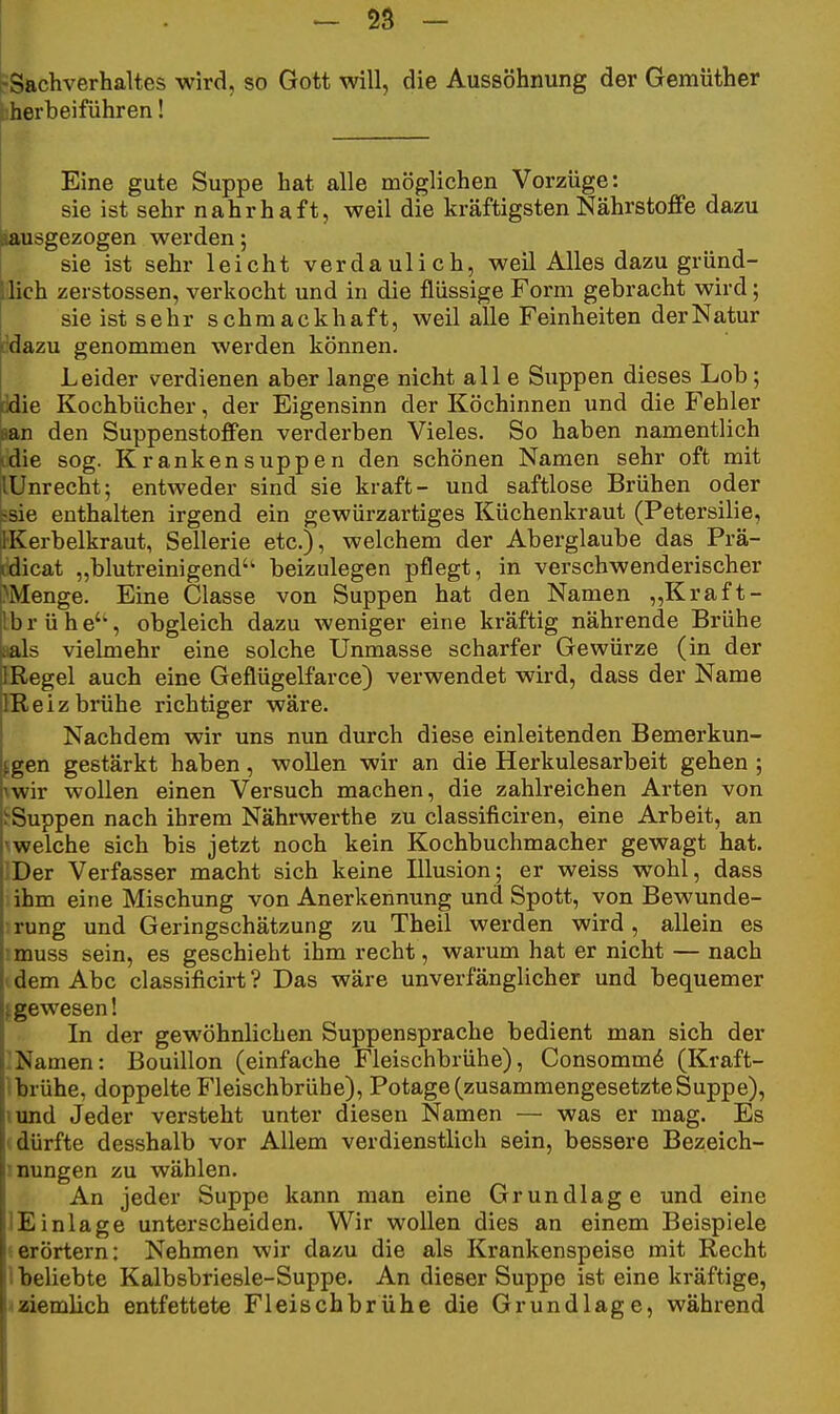 -Sachverhaltes wird, so Gott will, die Aussöhnung der Gemüther liherbeiführen! Eine gute Suppe hat alle möglichen Vorzüge: sie ist sehr nahrhaft, weil die kräftigsten Nährstoffe dazu ausgezogen werden; sie ist sehr leicht verdaulich, weil Alles dazu gründ- 'lich zerstossen, verkocht und in die flüssige Form gebracht wird; sie ist sehr schmackhaft, weil alle Feinheiten der Natur idazu genommen werden können. Leider verdienen aber lange nicht all e Suppen dieses Lob; ddie Kochbücher, der Eigensinn der Köchinnen und die Fehler »an den Suppenstoffen verderben Vieles. So haben namentlich «die sog. Krankensuppen den schönen Namen sehr oft mit [lUnrecht; entweder sind sie kraft- und saftlose Brühen oder Ssie enthalten irgend ein gewürzartiges Küchenkraut (Petersilie, 1-Kerbelkraut, Sellerie etc.), welchem der Aberglaube das Prä- vdicat „blutreinigend'' beizulegen pflegt, in verschwenderischer Menge. Eine Classe von Suppen hat den Namen ,,Kraft- Ibrühe'', obgleich dazu weniger eine kräftig nährende Brühe aals vielmehr eine solche Unmasse scharfer Gewürze (in der IRegel auch eine Geflügelfarce) verwendet wird, dass der Name IReiz brühe richtiger wäre. Nachdem wir uns nun durch diese einleitenden Bemerkun- fgen gestärkt haben, wollen wir an die Herkulesarbeit gehen ; iwir wollen einen Versuch machen, die zahlreichen Arten von ^Suppen nach ihrem Nährwerthe zu classificiren, eine Arbeit, an \welche sich bis jetzt noch kein Kochbuchmacher gewagt hat. JDer Verfasser macht sich keine Illusion; er weiss wohl, dass ihm eine Mischung von Anerkennung und Spott, von Bewunde- •.rung und Geringschätzung zu Theil werden wird, allein es imuss sein, es geschieht ihm recht, warum hat er nicht — nach i dem Abc classificirt? Das wäre unverfänglicher und bequemer f gewesen! In der gewöhnlichen Suppensprache bedient man sich der -Namen: Bouillon (einfache Fleischbrühe), Consomm6 (Kraft- Ibrühe, doppelte Fleischbrühe), Potage (zusammengesetzteSuppe), lund Jeder versteht unter diesen Namen — was er mag. Es (dürfte desshalb vor Allem verdienstlich sein, bessere Bezeich- inungen zu wählen. An jeder Suppe kann man eine Grundlage und eine lEinlage unterscheiden. Wir wollen dies an einem Beispiele ».erörtern: Nehmen wir dazu die als Krankenspeise mit Recht 1 beliebte Kalbsbriesle-Suppe. An dieser Suppe ist eine kräftige, ^aiemlich entfettete Fleischbrühe die Grundlage, während