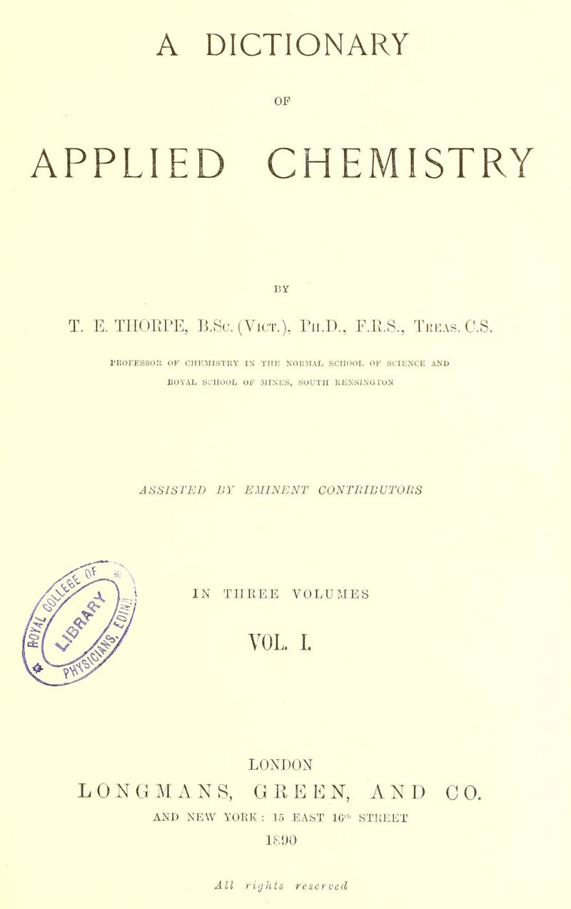 OP APPLIED CHEMISTRY BY T. E. TIIOHrE, B.Su. (Vjct.), TilD., F.Pt.S., Tkkas.C.S. PEOFESSOI! OF CHEJIlSTllY IN THE NOIIMAL SCIKIOL OF SCIUNCE AND ItOVAL SL'IIOOL OF MIXES, SOUTU KENSI.NG ION ASSISTED BY EMINENT CONTRIBVTORS LONDON LONGMANS, GREEN, AND CO. AND NEW YOKK : 15 EAST IG' STREET All riijJits reserved
