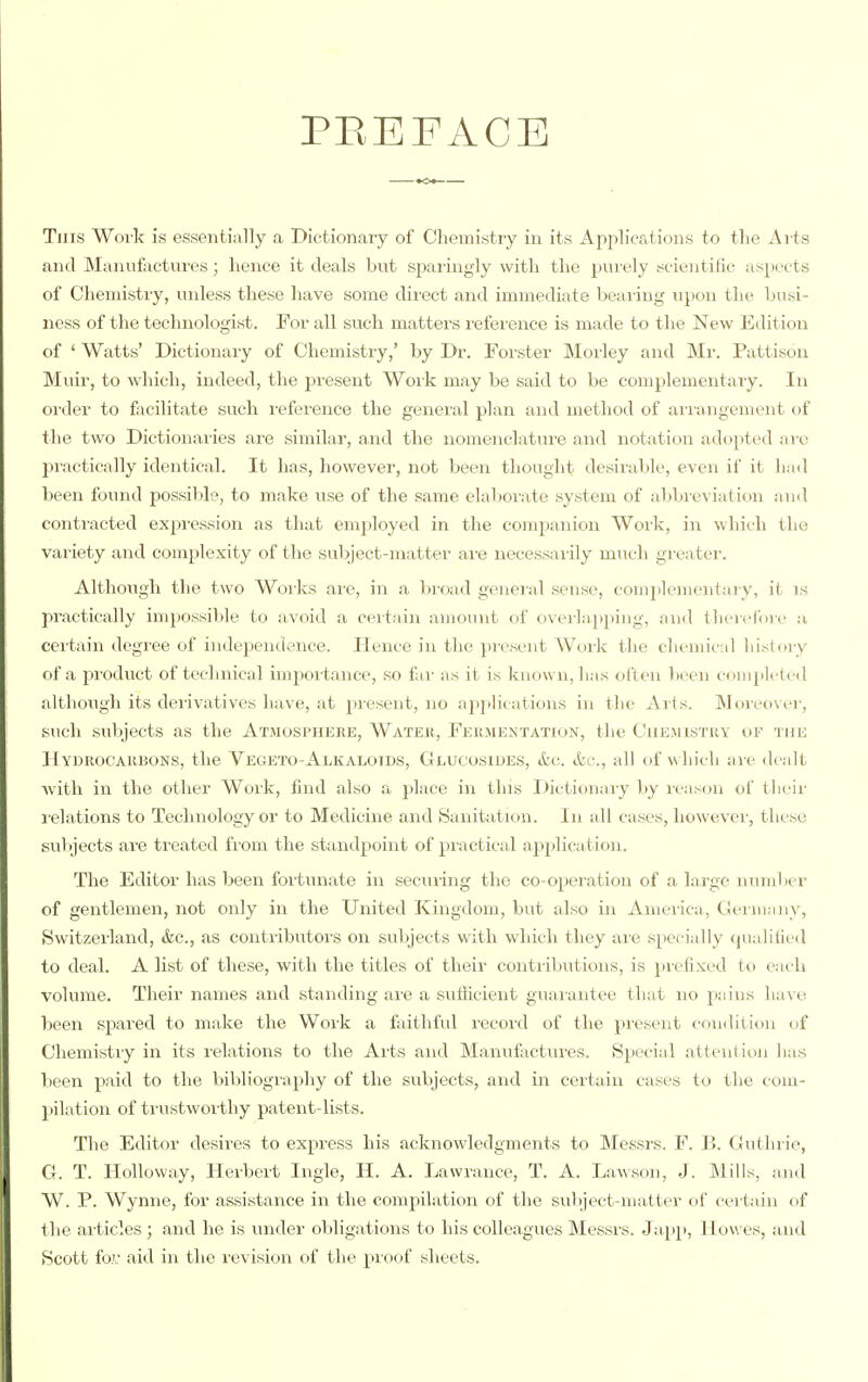 PEEFACE This Woik is essentially a Dictionary of Chemistry in its Applications to tlie Ai ts and Manufactures; hence it deals but spaiingly with the purely scientilic aspects of Chemistry, unless these have some direct and immediate bear ing upon the busi- ness of the technologist. For all such matters refei-ence is made to the New Edition of ' Watts' Dictionaiy of Chemistry,' by Dr. Forster Moi-ley and Mr. Pattison Muir, to which, indeed, the present Work may be said to be complementaiy. In oi'der to facilitate such i-eference the general plan and method of ari'angement of the two Dictionaries are similar, and the nomenclatiu'e and notation adopted ai'c jiractically identical. It has, however, not been thought desirable, even if it had been found possible, to make use of the same elaborate system of abbrevi;ition and contracted expi'ession as that employed in the companion Woi'k, in which the variety and complexity of the subject-matter are necessarily much greater. Although the two Works ai-e, in a broad geneial sense, complementary, it is practically impossible to avoid a certain amount of overlapping, and tlierclMi e a certain degree of independence. Hence in the present Work the chemical history of a product of technical importance, so far as it is known, has often lieen completed altlioiigh its derivatives have, at present, no aj)i)lications in the xVrts. Moieovei-, such subjects as the Atjiospiiere, Watek, Feiimentation, the Chemistry of the Kydrocaiibons, the Vegeto-Alkalotds, Gluoosiues, ttc all of which are dealt Avith in the other Work, find also a place in this Dictionary by reason of their l elations to Technology or to Medicine and Sanitation. In all cases, however, these subjects are treated fi-om the standpoint of practical apjJicatioii. The Editor has been fortunate in securing the co-operation of a large number of gentlemen, not only in the United Kingdom, but also in America, Ceiiuany, tSwitzerland, &c., as contributors on subjects with which they are specially cjualified to deal. A list of these, with the titles of their contributions, is })i'elixed to each volume. Their names and standing ai'e a suliicient guai'antee that no pains have l)een spared to make the Woik a faithful I'ecord of the pi'esent condition of Chemistiy in its relations to the Arts and Manufactui'es. Special attcntitm has been paid to the bibliogi-aphy of the subjects, and in certain cases to the com- pilation of trustworthy patent-lists. The Editor desires to express his acknowledgments to Messrs. F. B. Guthrie, G. T. HoUoway, Herbert Ingle, H. A. Lawraiice, T. A. La^\soll, J. Mills, and W. P. Wynne, for assistance in the compilation of the sulject-niatter of certain of the ai-ticles ; and he is under oliligations to his colleagues Messrs. Japp, Howes, and Scott foL' aid in the revision of the pioof sheets.
