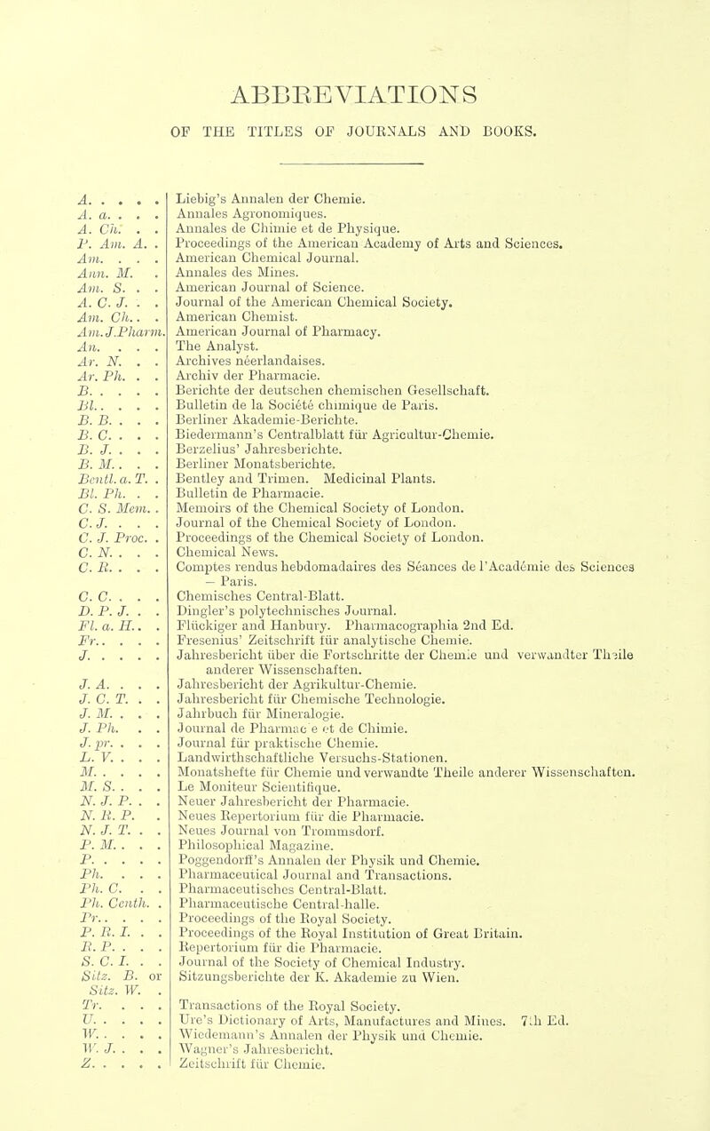 ABBEEVIATIONS OF THE TITLES OF JOUENALS AND BOOKS. A. . . A. a. . A. Ch. r. Am. . Am. . Ann. M. Am. S. A. C. J. Am. Ch. Am.J.Pharm. An. Ar. N. Ar. Ph. B. . . Bl. . B. B. . B. C. . B. J. . B. M.. Bcntl. a. Bl. Ph. C. S. Mem. C.J. . C. J. Proc. C. N. . C. B. . C. c.. D. P. J. Fl. a. H.. Fr.. . J. . . J. A. . J. C. T. J. M. . J. Ph. J. jjr. . L. V. . M. . . M. S. . N. J. P. N. li. P. N. J. T. P. M. . P. . . Ph. . Ph. C. Ph. Cent Pr.. . P. B. L B. P. . S. C. I. SUz. B. Sitz. W. Tr. IT. . W. . ir. J. Z. . Liebig's Aunalen der Cheiuie. Aimales Agronomiques. Aunales de Chimie et de Physique. Proceedings of the American Academy of Arts and Sciences. American Chemical Journal. Annales des Mines. American Journal of Science. Journal of the American Chemical Society. American Chemist. American Journal of Pharmacy. The Analyst. Archives neerlandaises. Archiv der Pharmacie. Berichte der deutschen chemischen Gesellschaft. Bulletin de la Societe chimique de Paris. Berliner Akademie-Berichte. Biedermann's Centralblatt fiir Agricultur-Chemie. Berzelius' Jahresberichte. Berliner Monatsberichte. Bentley and Trimen. Medicinal Plants. Bulletin de Pharmacie. Memoirs of the Chemical Society of London. Journal of the Chemical Society of London. Proceedings of the Chemical Society of London. Chemical News. Comptes rendus hebdomadaires des S6ances de 1'Academic des Sciences — Paris. Chemisches Central-Blatt. Bingler's polytechnisches Journal. Fliickiger and Hanbury. Pharniacographia 2nd Ed. Fresenius' Zeitschrift fiir analytische Chemie. Jahresbericht iiber die Fortschritte der Chemie und verwanJter Th3ile anderer Wissenschaften. Jahresbericht der Agrikultur-Chemie. Jahresbericht fiir Chemische Technologie. Jahrbuch fiir Mineralogie. Journal de Pharmac e et de Chimie. Journal fiir praktisclie Chemie. Landwirthschaftliche Versuchs-Stationen. Monatshefte fiir Chemie und verwandte Theile anderer Wissenschaften. Le Moniteur Scientifique. Neuer Jahresbericht der Pharmacie. Neues Repertorium fiir die Pharmacie. Neues Journal von Trommsdorf. Philosophical Magazine. Poggendorli's Aunalen der Physik und Chemie. Pharmaceutical Journal and Transactions. Pharmaoeutischcs Central-Blatt. Pliarmaceutische Central-halle. Proceedings of the Royal Society. Proceedings of the Royal Institution of Great Britain. Repertorium fiir die Pharmacie. Journal of the Society of Chemical Industry. Sitzungsberichte der K. Akademie zu Wien. Transactions of the Royal Society. Ure's Dictionary of Arts, Manufactures and Mines. Wiedemann's Annalen der Physik und Chemie. Wagner's Jahresbericht. Zeitschrift fiir Chemie. 7^1 Ed.