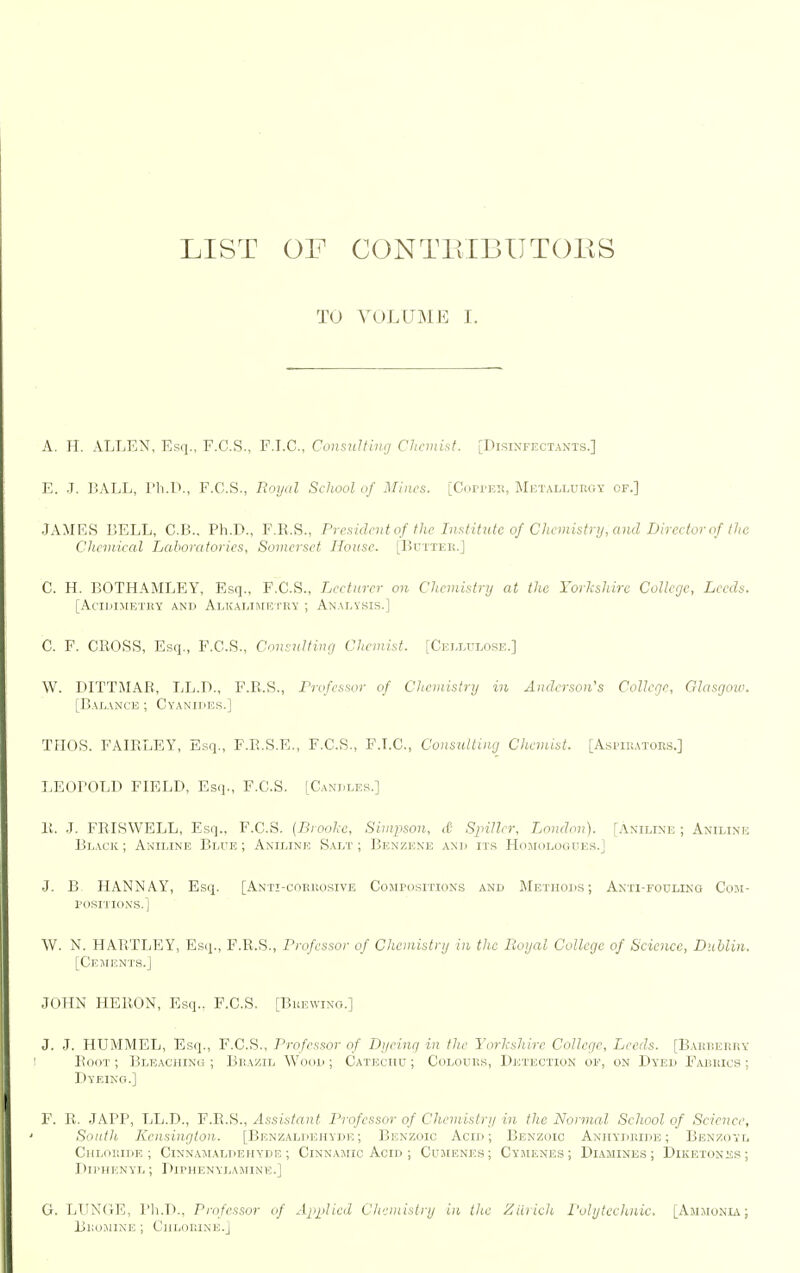 LIST OF CONTPvIBUTOES TO VOLUME I. A. H. ALLEN, Es(i., F.C.S., F.LC, Consulting Chemist. [Disixfectaxts.] E. J. BALL, I'h.L., F.C.S., Royal School of Minrs. [Coi-j'ei!, Metallurgy of.] JAMRS BELL, C.B., Ph.D., F.R.S., President of the Institute of Chcinistnj, and Director of the Chemical Laboratories, Somerset Hoasc. [JJuttek.] C. H. BOTHAMLEY, Esq., F.C.S., Lecturer on Chemistnj at the Yorkshire College, Leeds. [AciIiIMBTKY AND ALKALUri!TRY ; ANALYSIS.] C. F. CROSS, Esq., F.C.S., Consultinr/ Chemist. [CuLLrLnsE.] W. DITTMAB, LL.D., F.B.S., T'rofcssor of Chemistry in Anderson's College, Glasgow. [Balance ; Cyanides.] TflOS. FAIELEY, Esq., F.R.S.R., F.C.S., F.T.C, Consulting^ Chemist. [Asi>inATOR.s.] LEOPOLD FIELD, Esq., F.C.S. [Candles.] 11. J. FRISWELL, Esq., F.C.S. (Brooke, Simpson, d Spillcr, London). [Aniline ; Aniline Black ; Aniline Blue ; Aniline S.\.lt ; Benzene and its HdiroijOGUES.] J. B HANNAY, Esq. [Anti-coruosive CowrosiTioxs and Methods; Axti-foulino Com- positions.] W. N. HARTLEY, Esq., F.R.S., I'rofessor of Chemistry in the Royal College of Science, Dublin. [Ceiients.J JOHN HERON, Esq.. F.C.S. [Buewixo.] J. J. HUMMEL, Esq., F.C.S., Professor of Dyeing in the Yorkshire College, Leeds. [Barberry Root ; Bleaching ; Brazil Wood ; Catechu ; Colours, Detection of, on Dyed Fabrics ; Dyeing.] F. R. .JAPP, LL.D., F.Ti.H., Assistant I'rofessor of Chemistry in the Normal School of Science, Sotiih Kensington. [Benzaldehyde ; Benzoic Acid; Benzoic Anhydride; Benzoyl Chloride; Cinnaimaldehyde ; Cinnamic Acid ; Cujirnes; Cy.menes ; Diamines; Diketones; Dll'HENYL ; DiPHENYLAMINE.] G. LUNdE, Pli.T)., Pnfessor of Ajiplied Chemistry in the Ztirich I'olytecJmic. [Ammonia; Bro.mine ; Chlorine.]