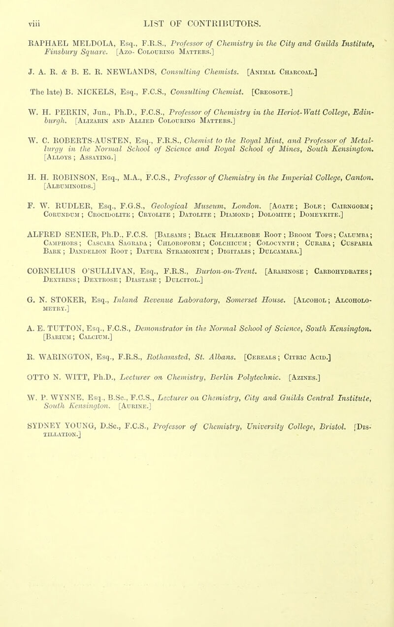 KAPHAEL MELDOLA, Esq., F.B.S., Professor of Chemistry in the City and Guilds Institute, Finsbury Square. [Azo- Colouring Mattees.] J. A. E. & B. E. E. NEWLANDS, Consulting Chemists. [Animal CharcoaIi.] The late) B. NICKELS, Esq., F.C.S., Consulting Chemist. [Ceeosote.] W. H. PEEKIN, Jun., Ph.D., F.C.S., Professor of Chemistry in the Heriot-Watt College, Edin- burgh. [Alizarin and Allied Colouring Matters.] W. C. EOBEETS-AUSTEN, Esq., F.E.S., Chemist to the Boyal Mint, and Professor of Metal- lurgy in the Normal School of Science and Royal School of Mines, South Kensington, [Alloys ; Assaying.] H. H. EOBINSON, Esq., M.A., P.C.S., Professor of Chemistry in the Imperial College, Canton, [Albuminoids.] F. W. EUDLEE, Esq., F.G.S., Geological Museum, London. [Agate; Bole; Caiengoem; Corundum ; Ceocidolite ; Cryolite ; Datolite ; Diamond ; Dolomite ; Domeykite.] ALFEED SENIEE, Ph.D., F.C.S. [Balsams; Black Helleboee Eoot ; Beoom Tops; Calumba; Camphors ; Cascaea Sageada ; Chloroform ; Colchicum ; Colocynth ; Cdeaea ; Cusparu Babk ; Dandelion Eoot ; Datura Stramonium ; Digitalis ; Dulcamaea.] COENELIUS O'SULLIVAN, Esq., F.E.S., Burton-on-Trent. [Aeabinose ; Caebohydeates; Dextrins ; Dextrose ; Diastase ; Dulcitol.] G. N. STOKEE, Esq., Inland Revenue Laboratory, Somerset House. [Alcohol ; Alcoholo- metey.] A. E. TUTTON, Esq., P.C.S., Demonstrator in the Normal School of Science, South Kensington. [B.ARIUM; Calcium.] E. WAEINGTON, Esq., F.E.S., Rolhamstcd, St. Albans. [Cereals; Citric Acid.] OTTO N. WITT, Ph.D., Lecturer on Chemistry, Berlin Polytechnic. [Azines.] W. P. WYNNE, Esq., B.Sc, F.G.S., Lecturer on Chemistry, City and Guilds Central Institute, South Kensington. [Aurine.] SYDNEY YOUNG, D.Sc, F.C.S., Professor of Chemistry, University College, Bristol. [Dis- tillation.]