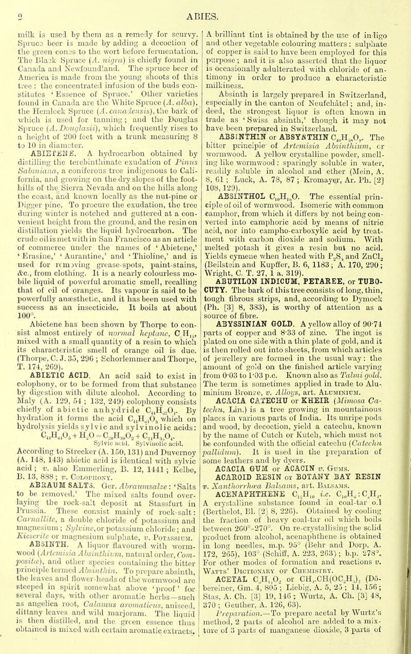 ABIES. milk is usci by them as a remedy for scurvy. Spruca beer is made by adding a decoction of the green cones to the wort before fermentation. The Bla3k Spruce {A. nigra) is chiefly found in Canada and Newfoundland. The spruce beer of America is made from the young shoots of this tree : the concentrated infusion of the buds con- stitutes ' Essence of Spruce.' Other varieties found in Canada are the White Spruce (A. alba), the Hemlock Spruce {A. canadensis), the bark of wbich is used for tanning ; and the Douglas Spruce {A.Douglasii), which frequently rises to a height of '200 feet with a trunk measuring 8 to 10 in diameter. ABIEfJSME. A hydrocarbon obtained by distilling the terebinthinatc exudation of Pimis Sabmiana, a coniferous tree indigenous to Cali- fornia, and growing on the dry slopes of the foot- hills of the Sierra Nevada and on the hills along the coast, and known locally as the nut-pine or Digger pine. To procure the exudation, the tree during winter is notched and guttered at a con- venient height from the ground, and the resin on distillation yields the liquid hydrocarbon. The crude oil is met with in San Francisco as an article of commerce linder the names of ' Abietene,' ' Erasine,' ' Aurantine,' and ' Thioline,' and is used for removing grease-spots, paint-stains, etc., from clothing. It is a nearly colourless mo- bile liquid of powerful aromatic smell, recalling that of oil of oranges. Its vapour is said to be powerfully anassthetic, and it has been used with success as aa insecticide. It boils at about 100°. Abietene has been shown by Thorpe to con- sist almost entirely of normal heptane, C,H|,,, mixed with a small quantity of a resin to which its characteristic smell of orange oil is due. (Thorpe, C. J. 35, 290 ; Schorlemmer and Thorpe, T. 174, 2G0). ABIETIC ACID. An acid said to exist in colophony, or to be formed from that substance by digestion with dilute alcohol. According to Maly (A. 129, 54 ; 132, 249) colophony consists chiefly of abietic anhydride Cj,Hj.,0,. By hydration it forms the acid CnH^iOs which on hydrolysis yields sylvie and sylviuolic acids: C„H,.0, -f H,0 = C,„H„,0,, + C,,H„0,. Sylvic acid. Sylviuolic acid. According to Strecker (A. 150,131) and Duvernoy (A. 143, 143) abietic acid is identical with sylvic acid ; v. also Emmerling, B. 12, 1441 ; Kelbe, B. 13, 888 ; v. Culophony. ABSAUM SALTS. Ger. Abrawnsalze : ' Salts to be removed.' The mixed salts found over- laying the rock-salt deposit at Stassfurt in Prussia. These consist mainly of rock-salt: Carnallite, a double chloride of potassium and magnesium; S(/Zyi7if, or potassium chloride; and Kieserite or magnesium sulphate, v. Potassium. ABSINTH. A liquor flavoured with worm- wood (Aricviisia Absintliiinn, natural order, Com- positce), and other species containing the bitter principle termed Absintliin. To prepare absinth, the leaves and flower-heads of the wormwood are steeped in spirit somewhat above 'proof for several days, with other aromatic herbs—such as angelica root, Calamus aromaticus, aniseed, dittany leaves and wild marjoram. The liquid is then distilled, and the green essence thus obtained is mixed with certain aromatic extracts, i A brilliant tint is obtained by the use of indigo and other vegetable colouring matters : sulphate of copper is said to have been employed for this purpose; and it is also asserted that the liquor is occasionally adulterated with chloride of an- timony in order to produce a characteristic milkiness. Absinth is largely prepared in Switzerland, especially in the canton of Neufchatel; and, in- deed, the strongest liquor is often known in trade as ' Swiss absinth,' though it may not have been pi-epared in Switzerland. ABSIKTHIK or ABSY^THIN Cj„H,,0,,. The bitter principle of Artemisia Absinthium, or wormwood. A yellow crystalline powder, smell- ing like wormwood: sparingly soluble in water, readily soluble in alcohol and ether (Mein, A. 8, 01 ; Luck, A. 78, 87 ; Kromayej-, Ar. Ph. ['2] 108,129). ABSINTHOL C,„H,„0. The essential prin- ciple of oil of wormwood. Isomeric with common camphor, from which it difl'ers by not being con- verted into camphoric acid by means of nitric acid, nor into campho-carboxylic acid by treat- ment vi'ith carbon dioxide and sodium. With melted potash it gives a resin but no acid. Yields cymene when heated with P.,S5 and ZnClj (Beilsteln and Kupffer, B. 6, 1183; A. 170, 290; Wright, C. T. 27, 1 a. 319). ABUTILON INDICUM, PETAREE, or TUBO- CUTY. The bark of this tree consists of long, thin, tough fibrous strips, and, according to Dj'mock (Ph. [3] 8, 383), is worthy of attention as a source of fibre. ABYSSINIAN GOLD. A yellow alloy of 90 74 parts of copper and 8-33 of zinc. The ingot is plated on one side with a thin plate of gold, and it is then rolled out into sheets, from which articles of jewellery are formed in the usual way: the amount of go'd on the finished ai'ticle varying from 0-03 to 1'03 p.c. Known also as Talmi gold. The term is sometimes applied in trade to Alu- minium Bronze, v. Alloijs, art. Aluminium. ACACIA CATECHU or KHEIR {Mimosa Ca- techu, Liin.) is a tree growing in mountainous l^laccs in various parts of India. Its unripe pods and wood, by decoction, yield a catechu, known by the name of Cutch or liutch, which must not be confounded with the official catechu (Catechu 'pallidum). It is used in the preparation of some leathers and by dyers. ACACIA GUM or ACACIN v. Guns. ACAROID RESIN or BOTANY BAY RESIN V. Xantlu'irrhn'a Balsams, art. Balsa.ms. ACENAPHTHENE C,,H,„ i.e. C,„H,:C,H,. A crystalline substance found in coal-tar oil (Berthelot, Bl. [2] 8, 22G). Obtained by cooling the fraction of heavy coal-tar oil which boils between 2GO°-270°. On re-crystallising the schd product from alcohol, acenaphthene is obtained in long needles, m.p. 95° (Behr and Dorp, A. 172, 265), 103° (Schiif, A. 223, 263); b.p. '^7S°. For other modes of formation and reactions v. Watts' Dictionary of Chemistey. ACETAL C,H,,0, or CH,.CH(OC,H,), (Do- bereiner, Gm. 4, 805 ; Liebig, A. 5, 25 ; il, 156; Stas, A. Ch. [3] 19, 146 ; Wurtz, A. Ch. [3] 48, 370 ; Geuther, A. 120, 63). Preparation.—To prepare acetal by Wurtz's method, 2 parts of alcohol are added to a mix- ture of 3 parts of manganese dioxide, 3 parts of