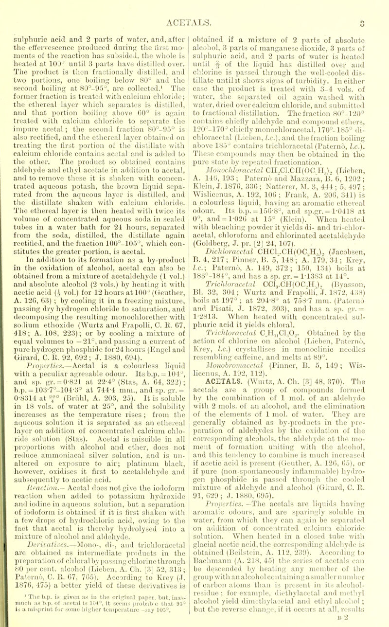 sulpTiuric acid and 2 parts of water, and, after the etfervescence produced durin>,' the Ih'st mo- ments of the reaction has subsided, the whole is heated at lOJ^ until 3 parts have distilled over. The product is tlien fi-actionally distilled, and two portions, one boiling below 80^ and the second boiling at 80°-95-^, are collected.' Tlie former fraction is treated with calcium chloride; the ethereal layer which separates is distilled, and that portion boiling above 00 is again treated with calcium chloride to separate the impure acetal; the second fraction 80°-'J5° is also rectified, and the ethereal layer obtained on treating the first portion of the distillate with calcium chloride contains acetal and is added to the other. Tlie product so obtained contains aldehyde and ethyl acetate in addition to acetal, and to remove these it is shaken witli concen- trated aqueous potash, the bi-own hquid sepa- rated from the aqueous layer is distilled, and tlie distillate shaken with calcium chloride. The ethereal layer is then heated with twice its volume of concentrated aqueous soda in sealed tubes in a water bath for 2i hours, separated from the soda, distilled, the distillate again rectiiied, and the fraction 100°-105°, which con- stitutes the greater portion, is acetal. In addition to its formation as a by-product in the oxidation of alcohol, acetal can also be obtained from a mixture of acetaldehyde (1 vol.) and absolute alcohol ('2 vols.) by heating it with acetic acid {i; vol.) for 12 hours at 100^ (Geuther, A. 12(), (53) ; by cooling it in a freezing mixture, passing dry hydrogen chloride to saturation, and decomposing the resulting monoclilorether with sodium ethoxide (Wurtz and FrapoUi, C. K. 07, 418; A. 108, 223); or by cooling a mixture of equal volumes to —21°, and passing a current of pure hydrogen phosphide for24 hours (Engel and Girard, C. 11. 92, 692; J. 1880, Cm). Pioiwrtics.—Acetal is a colourless liquid with a peculiar agreeable odour. Its b.p. = 101^, and sp. gr. = 0-821 at 22-4° (Stas, A. 64,322); b.p. = 103-7°-104-3° at 744-4 mm., and sp. gr. = 0-8314 at -{° (Briihl, A. 203, 25). It is soluble in 18 vols, of water at 25°, and the solubility increases as the temperature rises ; from the aqueous solution it is separated as an ethereal layer on addition of concentrated calcium chlo- ride solution (Stas). Acetal is miscible in all proportions Avith alcohol and ether, does not reduce ammoniacal silver solution, and is un- altered on exposure to air; platinum black, however, oxidises it first to acetaldehyde and subsecjuently to acetic acid. lieactinn.— Acetal does not give the iodoform reaction when added to potassium hydroxide and iodine in aqueous solution, but a separation of iodoform is obtained if it is first shaken with a few drops of hydrochloric acid, owing to the fact that acetal is thereby hydrolysed into a mixture of alcohol and aldehyde. Derivatives.—Mono-, di-, and trichloracetal are obtained as intermediate products in the preparation of chloral by passmg chlorine through .SO per cent, alcohol (Liebcn, A. Ch. [3] 52, 313; I'aterno, C. R. 67, 765). According to Krey (.1. 1876, 475) a better yield of these derivatives is ' The b.p. is given as in tiie original paper, bnt, ina?- miKjIi as h p. of acetal is 104° it seems piobab e that 90° i., a iiiispriiit Uiv .some liiglier temiierature -cay 105-'. obtained if a mixture of 2 parts of absolute alcohol, 3 parts of manganese dioxide, 3 parts of sulphuric acid, and 2 parts of water is heated until § of the lirpiid has distilled over and chlorine is passed through the well-cooled dis- tillate until it shows signs of turbidity. In either case the product is treated with 3-4 vols, of water, the separated oil again washed with water, dried over calcium chloride, and submitted to fractional distillation. The fraction 80°-120^ contains chiefly aldehyde and compound ethei's, 120''-170^ chiefly monochloracetal, 170°-185° di- chloracetal (Lieben, I.e.), and the fraction boiling above 185^ contains trichloracetal (Paterno, I.e.). These compounds may then be obtained in the jiure state by repeated fractionation. Monochloracetal CH.,C1.CH(0C H-,)., (Lieben, A. 14(3, 193 ; Patern^ and Mazzara, B. 6, 1202 ; Klein, J. 1876, .336 ; Natterer, M. 3, 444 ; 5, 497 ; Wisliccnus, A. 192, 106 ; Frank, A. 206, 341) is a colourless liquid, having an aromatic ethereal odour. Its b.p. = 156-8°, and sp.gr. = 1-0418 at 0°, and = 1-026 at 15° (Klein). When heated with bleaching powder it yields di- and tri-chlor- acetal, chloroform and chlorinated acetaldehyde (Goldberg, J. pr. [2] 24, 107). DicMoracetal CHC1.,.CH(0C.,H,)., (Jacobsen, B. 4, 217 ; Pinner, B. 5, 148; A'. 179, 34 ; Krey, I.e.; Paterno, A. 149, 372; 150, 134) boils at 183°-181°, and has a sp. gr.= 1-1383 at 14°. Trichloracetal CCl3.CH(0C.,H.)., (Byasson, Bl. 32, 304; Wurtz and FrapoUi'i J. 1872, 438) boils at 197° ; at 204-8° at 758-7 mm. (Paterno and Pisati, J. 1872, 303), and has a sp. gr. = 1-2813. When heated with concentrated sul- phuric acid it yields chloral. Trichlm-acctal C H,,CL,0._,. Obtained by the action of chlorine on alcohol (Lieben, Paterno, Krey, I.e.) crystallises in monoclinic needles resembling caifeine, and melts at 89°. Mouobro:uacetal (Pinner, B. 5, 149; Wis- licenus, A. 192, 112). ACETALS. (Wurtz, A. Ch. [3] 48, 370). The acetals are a group of compounds formed by the combination of 1 mol. of an aldehyde with 2 mols. of an alcohol, and the elimination of the elements of 1 mol. of water. They are generally obtained as by-products in the pre- paration of aldehydes by the oxidation of the corresponding alcohols, the aldehyde at the mo- ment of formation uniting with the alcohol, and this tendency to combine is much increased if acetic acid is present (Geuther, A. 126, 65), or if pure (non-spontaneously inflammable) hydro- gen phosphide is passed through the cooled mixture of aldehyde and alcohol (Girard, C. E. 91, 629 ; J. 1880, 695). Properties. —The acetals are liquids having aromatic odours, and are sparingly soluble in water, from which they can again be separated on addition of concentrated calcium chloride solution. When heated in a closed tube with glacial acetic aciil,the corresponding aldehyde is obtained (Beilstcin, A. 112, 239). According to Bachmann (A. 218, 45) tlie series of acetals can be descended by heating any member of the group with an alcohol containing a smaller number of carbon atoms than is present in its alcohol- residue ; for example, diethylacetal and metliyl alcohol yield dimethylacetal and ethyl alcohol; but the reverse chan;.';o, if it occurs at all, result:;