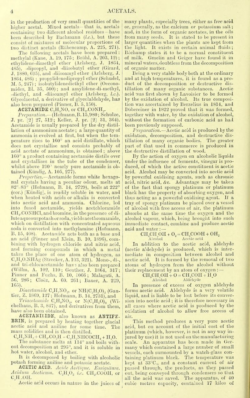 in the production of very small quantities of the higher acetal. Mixed acetals—that is, acetals containing two dillevent alcohol residues- have been described by Bachmann {I.e.), but these consist of mixtures of molecular proportions of two disthict acetals (Kiibencamp, A. 225, 271). The following acetals have been prepared : methylal (Kane, A. 1<J, 175; Briihl, A. 203, 12); ethyUdene-dimethyl ether (Arlsberg, J. 1864, 485), -dipropyl, and -diisobutyl ether (Girard, J. 1880, 695), and -diisoamyl ether (Arlsberg, J. 1864, 486) ; propylidenedipropyl ether (Schudel, M. 5, 247) ; isobutylidenediethyl ether (Oecono- mides, Bl. 35, 500); and amylidene-di-methyl, -diethyl, and -diisoamyl ether (Arlsberg, I.e.). Glycolacetal, a derivative of giycolaldehyde, has also been prepared (Pinner, B. 5,150). ACETAMIDE C,H,NO, or CH,.CONH,. Preparation.— (Hofmann,B. 15,980; Schulze, J. pr. [2] 27, 512; Keller, J. pr. [2] 31, 364). Acetamide is usually prepared by the dry distil- lation of ammonium acetate ; a large quantity of ammonia is evolved at first, but when the tem- perature rises to 160° an acid distillate, which does not crystallise and consists probably of acid acetate of ammonium, is obtained ; above 160° a product containing acetamide distils over and crystallises in the tube of the condenser, whilst above 190' nearly pure acetamide is ob- tained (Kiindig, A. 105, 277). Fropcrtics.—Acetamide forms white hexago- nal crystals having a peculiar odour, melts at 82°-83'' (Hofmann, B. 14, 2729), boils at 222° (cor.) [Kiindig], is readily soluble in water, and when heated with acids or alkalis is converted into acetic acid and ammonia. Chlorine, led into fused acetamide, yields acetchloramide CH3.CONHCI, and bromine, in the presence of di- lute aqueousx)otash or soda, yields acetbromamide, which on distillation with concentrated aqueous soda is converted into methylamine (Hofmann, B. 15, 408). Acetaaiide acts both as a base and an acid (Pinner and Klein, B. 10, 1896), com- bining with hydrogen chloride and nitric acid, and forming compounds in which a metal takes the place of one atom of hydrogen, as C, ,H.,0._NHAg (Strecker, A. 103, 321). Mono-, di-, and tri-chloracetamide hav3 also been prepared (Willm, A. 102, 110; Geuther, J. 1804, 317; Pinner and Fuchs, B. 10, i066 ; Malaguti, A. 66, 286; Cloez, A. 60. 261; Bauer, A. 229, 165). Diacetamide C^H-NO,, or NH(C,H,0), (Gau- tior, Z. 1869, 127 ; Hofmann, B. 14, 2731), and Triacctamidc ^.H^NO^, or N(C.,H.,0)., (Wi- chelhaus, B. 3, 847), and derivatives'from them, have also been obtained. ACETANILIDE, also known as ANTIFE- BRIN, is prepared by heating together glacial acetic acid and aniline for some time. The mass solidifies and is then distilled. C,H,NH_,+ CH3.C0,H = C,.H,NHCOCH, + H.,0. Tiie substance melts at 114° and boils w'ith- out decomposition at 295°, and it is soluble in hot water, alcohol, and ether. It is decomposed by boiling with alcoholic potash forming aniline and potassic acetate. ACETIC ACID. Acidc Acctique. Essigsdure. Aciduvi Accticiivi. C.,H O., i.e. CH,.COOH, or an.oH. Acetic acid occurs in nature in the juices of many plants, especially trees, either as free acid or, generally, as the calcium or potassium salt; and, in the form of organic acetates, in the oils from many seeds. It is stated to be present in larger quantities when the plants are kept from the light. It exists in certain animal fluids ; Bechamp states it to be a normal constituent of milk. Gmelin and Geiger have found it in mineral waters, doubtless from the decomp)osition of organic matter. Being a very stable body both at the ordinary and at high temperatures, it is found as a pro- duct of the decomposition or destructive dis- tillation of many organic substances. Acetic acid was first shown by Lavoisier to be formed by the oxidation of alcohol. Its true composi- tion was ascertained by Berzelius in 1814, and Dobereiner in 1822 proved that it was formed, together with water, by the oxidation of alcohol, without the formation of carbonic acid as had been previously supposed. Preparation.—Acetic acid is produced by the oxidation, decomposition, and destructive dis- tillation of many organic bodies. The greater part of that used in commerce is produced in the destructive distillation of wood. By the action of oxygen on alcoholic liquids under the influence of ferments, vinegar is pro- duced, of which the active constituent is acetic acid. Alcohol may be converted into acetic acid by powerful oxidising agents, such as chromic acid, nitric acid, &c. Advantage may be taken of the fact that spongy platinum or platinum black has the property of absorbing oxygen, and thus acting as a powerful oxidising agent. If a tray of spongy platinum be placed over a vessel of alcohol with free access of air, the platinum absorbs at the same time the oxygen and the alcohol vapour, which, being brought into such immediate contact, combine and j)i'oduce acetic acid and water :— CH.CH.OH + 0,= CH.COOH + OH., Alcohol Aci^tic acid In addition to the acetic acid, aldehyde (acetic aldehyde) is produced, which is inter- mediate in composition between alcohol and acetic acid. It is formed by the removal of two atoms of hydrogen from the alcohol without their replacement by an atom of oxygen :— CH3CHPH + 0 = CH,COH + H.O Alcohol Aldehyde In presence of excess of oxygen aldehyde forms acetic acid. Aldehyde is a very volatile liquid, and is liable to be lost before its conver- sion into acetic acid ; it is therefore necessary in all cases where acetic acid is produced by the oxidation of alcohol to allow free access of air. This method produces a very pure acetic acid, but on account of the initial cost of the platinum (wdiich, however, is not in any way in- jured by use) it is not used on the manufacturing scale. An apparatus has been made in Ger- many which contained a large number of small vessels, each surmounted by a watch-glass con- taining platinum black. The temperature was kept at 33°C., and a constant current of air passed through, the products, as they passed out, being conveyed through condensers so tbat all the acid was saved. The apparatus, of 40 cubic metres capacity, contained 17 kilos of