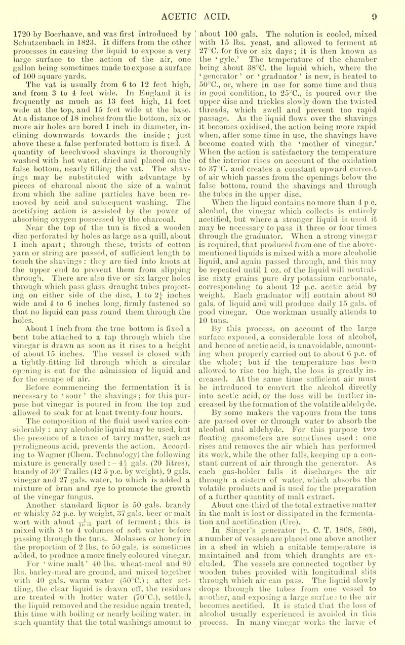 1720 by Bocrhaave, and was first introduced by Schut/.enbach in 1828. It differs from tlie other processes in causing the liquid to expose a very liuge surface to the action of the air, one gallon being sometimes made to expose a surface of 100 square yards. The vat is usually from 6 to 12 feet high, and from 3 to 4 feet wide. In England it is frequently as much as 13 feet high, 11 feet wide at the top, and 15 feet wide at the base. At a distance of 18 inches from the bottom, six or more air holes are bored 1 inch in diameter, in- clining downwards towards the inside ; just above these a false perforated bottom is fixed. A quantity of beechwood shavings is thoroughly washed with hot water, dried and placed on the false bottom, nearly filling the vat. The shav- ings may be substituted with advantage by pieces of charcoal about the size of a walnut from which the .saline particles have been re- moved by acid and subsequent washing. The iicetifying action is assisted by the power of absorbing oxygen possessed by the charcoal. Near the top of the tun is fixed a wooden disc perforated bj holes as large as a quill, about 1 inch apart; through these, twists of cotton yarn or string are passed, of sufficient length to touch the shavings : they are tied into knots at the upper end to prevent them from sliijping through. There are also five or six larger holes through which pass glass draught tubes project- ing on either side of the disc, 1 to 2 j- inches wide and 4 to G inches long, firmly fastened so that no liquid can pass round them through the liolos. Aliout 1 inch from the true bottom is fixed a bent tube attached to a tap through which the vinegar is drawn as soon as it rises to a height of about 15 inches. Tlie vessel is closed with a tiglitly-fitting lid through which a circular op-Miing is cut for the admission of liquid and for the escape of air. Before commencing the fermentation it is necessary to ' sour ' the shavings ; for this pur- pose hot vinegar is poured in from the top and allowed to soak for at least twenty-four hours. The composition of the fluid used varies con- siderably : any alcoholic li<juid may be used, but the presence of a trace of tarry matter, such as pyroligneous acid, prevents the action. Accord- ing to Wagner (Chem. Technology) the following mixture is generally used : —4.; gals. (20 litres), brandy of 30° Tralles (42 5 p.c. by weight), 9 gals, vinegar and 27 gals, water, to which is added a mixture of bran and rye to promote the growth of the vinegar fungus. Another standard liquor is 50 gals, brandy or whisky 52 p.c. by weight, 37 gals, beer or malt wort with about j^jf^ part of ferment; this is mixed with 3 to 4 volumes of soft water before passing through the tuns. Molasses or honey in the i)roportiou of 2 lbs. to 50 gals, is sometimes added, to produce a more finely coloured vinegar. For ' wine malt' 40 lbs. wheat-meal and 80 lbs. barley-meal are ground, and mixed together with 40 gals, warm water (50^C.) ; after set- tling, the clear liquid is drawn off, the residues are treated with hotter water (70''C.), settled, the li(iuid removed and the residue again treated, this time with boiling or nearly boiling water, in such (puuitity that the total washings amount to about 100 gals. The solution is cooled, mixed with 15 lbs. yeast, and allowed to ferment at 27'C. for five or six days; it is then known as the ' gyle.' The temperature of the chamber being about 38°C. the liquid which, where the ' generator ' or ' graduator ' is new, is heated to 50°C., or, where in use for some time and thus in good condition, to 25'C, is poured over the upper disc and trickles slowly down the twisted threads, which swell and prevent too rapid passage. As the liquid flows over the shavings it becomes oxidised, the action being more rapid when, after some time in use, the shavings have become coated with the 'mother of vinegar.' When the action is satisfactory the temperature of the interior rises on account of the oxidation to 37°C. and creates a constant upward currei,t of air which passes from the openings below the false bottom, round the shavings and through the tubes in the upper disc. When the liquid contains no more than 4 p c. alcohol, the vinegar which collects is entirely acetified, but where a stronger liquid is used it may be necessary to pass it three or four times through the graduator. When a strong vinegar is required, that produced from one of the above- mentioned liquids is mixed with a more alcoholic liquid, and again passed through, and this may be repeated until 1 oz. of the liquid will neutral- ise sixty grains pure dry potassium carbonate, corresponding to about 12 p.c. acetic acid by weight. Each graduator will contain about 80 gals, of liquid and will produce daily 15 gals, of good vinegar. One workman usually attends to 10 tuns. By this process, on account of the large surface exposed, a considerable loss of alcohol, and hence of acetic acid, is unavoidable, amount- ing when properly carried out to about 6 p.c. of the whole; but if the temperature has been allowed to rise too high, the loss is greatly in- creased. At the same time sufficient air must be introduced to convert the alcohol directly into acetic acid, or the loss will be further in- creased by the formation of the volatile aldehyde. By some makers the vapours from the tuns are jiassed over or through water to absorb the alcohol and aldehyde. For this purpose two floating gasometers are sometimes used : one rises and removes the air which has performed its work, while the other falls, keeping up a con- stant current of air through the generator. As each gas-holder falls it discharges the air through a cistern of water, which absorbs the volatile pi'oducts and is used for the preparation of a further quantity of malt extract. About one-third of the total extractive matter in the malt is lost or dissipated in the fermenta- tion and acetitication (Ure). In Singer's generator {v. C. T. ISCS, 580), a number of vessels are placed one above another in a shed in which a suitable temperature is maintained and from which draughts are ex- cluded. The vessels are connected together by wooden tubes provided with longitudinal slits through which air can pass. The liquid slowly drops through the tubes from one vessel to another, and exposing a largo surf.ic: to the air becomes acetified. It is stated that the loss of alcohol usually e.<perienced is avoided in this process. In many vinegar works the larv;e of