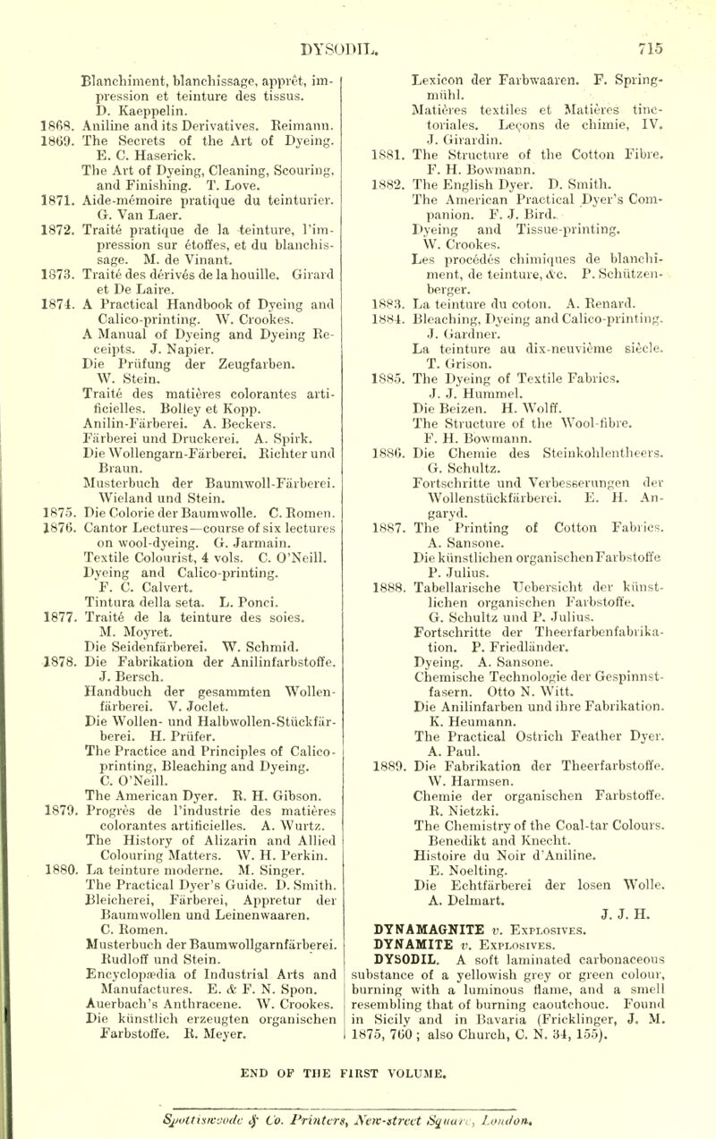 Blanchiment, blancliissage, appl et, im- pression et teinture des tissus. D. Kaeppelin. 1868. Aniline and its Derivatives. Eeimann. 1869. The Secrets of the Art of Dyeing. E. C. Haserick. Tlie Art of Dyeing, Cleaning, Scouring, and Finishing. T. Love. 1871. Aide-memoire pratique du teinturier. G. Van Laer. 1872. Traite pratique de la teinture, I'im- pression sur &to&es, et du blancliis- sage. M. de Vinant. 1873. Traite des derives de la houille. Girard et De Laire. 1874. A Practical Handbook of Dyeing and Calico-printing. W. Crookes. A Manual of Dyeing and Dyeing Re- ceipts. J. Napier. Die Priifung der Zeugfarben. W. Stein. Traite des mati^^res colorantes arti- ficielles. Bolley et Kopp. Anilin-Fiirberei. A. Beckers. Fiirberei und Druckerei. A. Spirk. Die Wollengarn-Fiirberei. Eichter und Braun. Musterbuch der Baumwoll-Fiirberei. Wieland und Stein. 1875. Die Colorie der Baumwolle. C. Romen. 1876. Cantor Lectures—course of six lectures on wool-dyeing. G. Jarniain. Textile Colourist, 4 vols. C. O'Neill. Dyeing and Calico-printing. F. C. Calvert. Tintura della seta. L. Ponci. 1877. Trait6 de la teinture des soies. M. Moyret. Die Seidenfiirberei. W. Schmid. 1878. Die Fabrikatioa der Anilinfarbstoffe. J. Bersch. Handbuch der gesammten Wollen- fiirberei. V. Joclet. Die Wollen- und Halbwollen-Stiickfiir- berei. H. Priifer. The Practice and Principles of Calico- printing, Bleaching and Dyeing. C. O'Neill. The American Dyer. R. H. Gibson. 1879. Progres de I'industrie des matieres colorantes artiticielles. A. Wurtz. The History of Alizarin and Allied Colouring Matters. W. H. Perkin. 1880. La teinture nioderne. M. Singer. The Practical Dyer's Guide. 1). Smith. Bleicherei, Fiirberei, Appretur der Baumwollen und Leinenwaaren. C. Romen. Musterbuch der Baumwollgarnfiirberei. Rudloff und Stein. Encycloi^ffdia of Industrial Arts and Manufactures. E. & F. N. Spon. Auerbach's Anthracene. W. Crookes. Die kiinstUch erzeugten organischen Farbstoffe. R. Meyer. Lexicon der Farbwaaren. F. Spring- miihl. Mati^^res textiles et Matieres tinc- toriales. Leii-ons de chimie, IV. .J. Giiardin. 1881. The Structure of the Cotton Fibre. F. H. Bowmann. 1882. The English Dyer. D. Smith. The American Practical Dyer's Com- panion. F. J. Bird. Dyeing and Tissue-printing. W. Crookes. Les proc6des chimiques de blanchi- ment, de teinture, Ac. P. Schiitzen- berger. 1883. La teinture du coton. A. Renard. 1884. Bleaching, Dyeing and Calico-printing. J. Gardner. La teinture au dix-neuvieme siecle. T. Orison. 188.5. The Dyeing of Textile Fabrics. J. J. Hummel. Die Beizen. H. Wolff. The Structure of the Wool-tibre. F. H. Bowmann. 1886. Die Chemie des Steiukohlentheers. G. Schultz. Fortschritte und Verbesserungen der Wollenstiickfiirbeiei. E. H. An- garyd. 1887. The Printing of Cotton Fabrics. A. Sansone. Die kiinstliclien organischen Farbstoft'e P. Julius. 1888. Tabellarische Ucbersicht der kiinst- lichen organischen Farbstoft'e. G. Schultz und P. .Julius. Fortschritte der Theerfarbenfabrika- tion. P. Friedliindev. Dyeing. A. Sansone. Chemische Technologic der Gespinnst- fasern. Otto N. Witt. Die Anilinfarben und ihre Fabrikation. K. Heumann. The Practical Ostrich Feather Dyer. A. Paul. 1889. Die Fabrikation der Theerfarbstoffe. W. Harmsen. Chemie der organischen Farbstoffe. R. Nietzki. The Chemistry of the Coal-tar Colours. Benedikt and Knecht. Histoire du Noir d'Aniline. E. Noelting. Die Echtfiirberei der losen Wolle. A. Delmart. J. J. H. DYNAMAGNITE v. Explosives. DYNAMITE v. Explosives. DYSODIL. A soft laminated carbonaceous substance of a yellowish grey or green colour, burning with a luminous flame, and a smell resembling that of burning caoutchouc. Found in Sicily and in Bavaria (Fricklinger, J. M. 1875, 760 ; also Church, C. N. 34, 155). END OF THE FIRST VOLUME. Sjjottisrc-joc/c ^' Co. Printers, Xcw-atrcet Square, J.oiitlon,