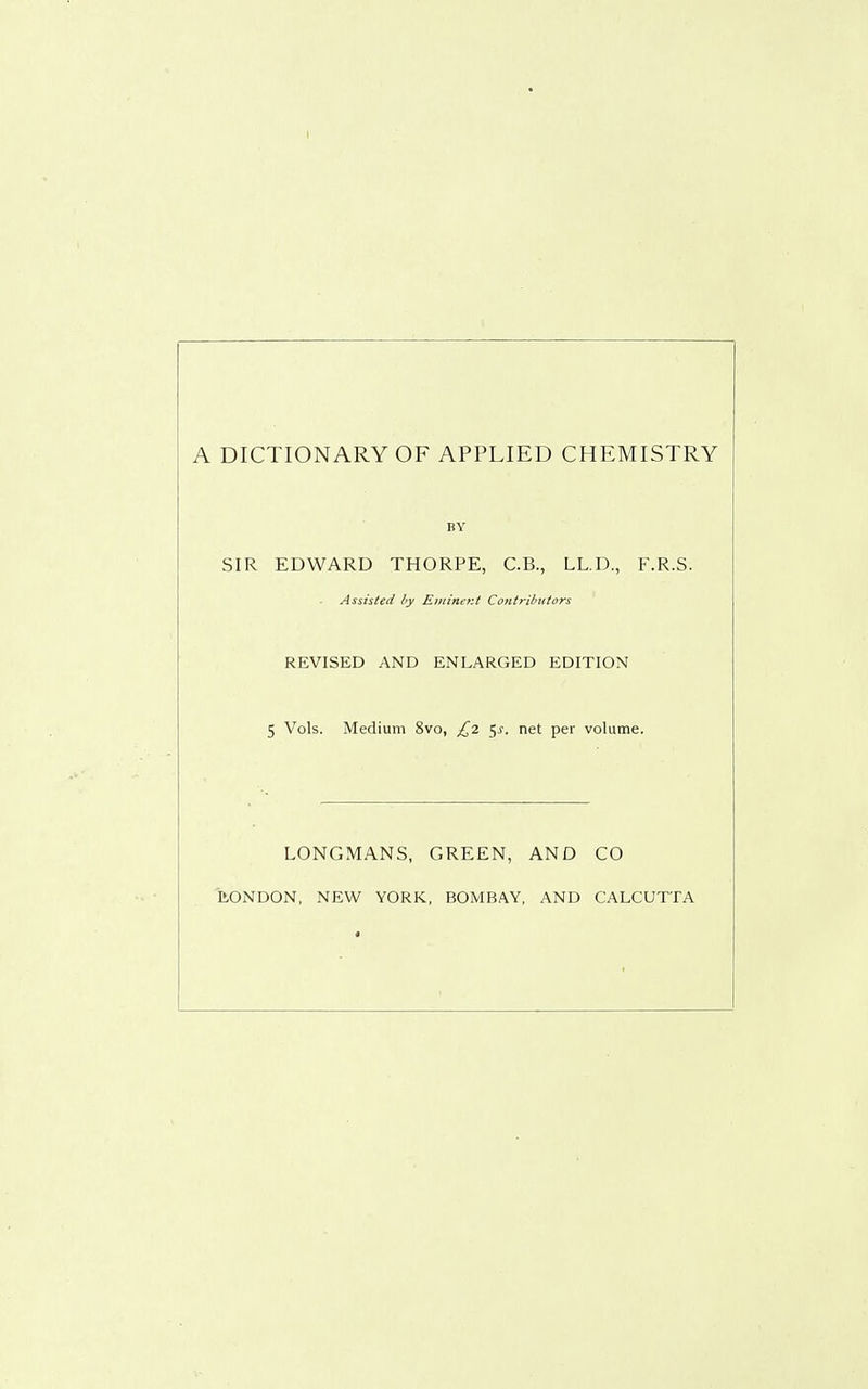 I A DICTIONARY OF APPLIED CHEMISTRY BY SIR EDWARD THORPE, C.B., LL.D., F.R.S. Assisted by Eminer.i Contri/>iiiors REVISED AND ENLARGED EDITION 5 Vols. Medium 8vo, £2 5^. net per volume. LONGMANS, GREEN, AND CO ItONDON, NEW YORK, BOMBAY, AND CALCUTTA