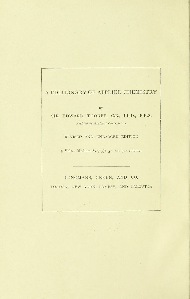 A DICTIONARY OF APPLIED CHEMISTRY BY SIR EDWARD THORPE, C.B., LL.D., F.R.S. Assisted by Eiiiincr.t Contributors REVISED y\ND ENLARGED EDITION 5 Vols. Medium 8vo, £2. i^s. net per volume. LONGMANS, GREEN, AND CO. LONDON, NEW YORK, BOMBAY, AND CALCUTTA