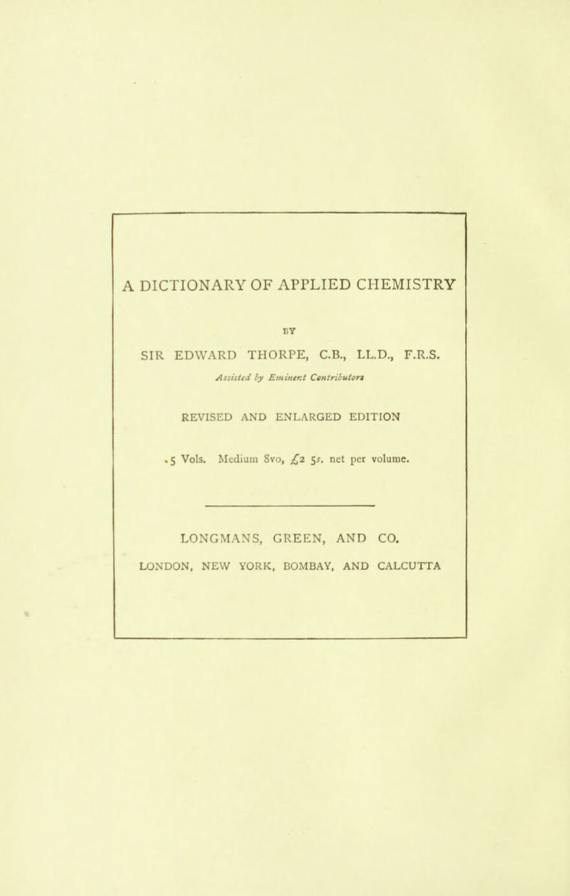 A DICTIONARY OF APPLIED CHEMISTRY BY SIR EDWARD THORPE, C.B., LL.D., F.R.S. Assisttd by Eminer.t Centributort REVISED AND ENLARGED EDITION ,5 Vols. Medium 8vo, £2 5j-. net per volume. LONGMANS, GREEN, AND CO. LONDON, NEW YORK, BOMBAY, AND CALCUTTA