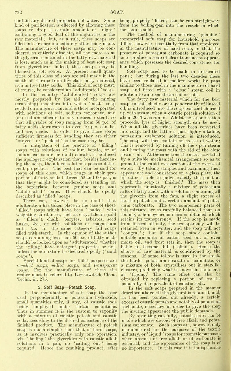 contain any desired proportion of water. Some 1 kind of purification is efieoted by allowing these soaps to drop a certain amount of ' nigre,' containing a good deal of the impurities in the raw material; but, as a rule, these soaps are filled into frames immediately after being made. The manufacture of these soaps may be con- sidered as entirely obsolete, all the more so as the glycerin contained in the fatty raw material is lost, much as in the making of best soft soap from glycerides ; indeed, these soaps may be likened to soft soaps. At present small quan- tities of this class of soap are still made in the south of Europe from low-class fatty material, rich in free fatty acids. This kind of soap must, of course, be considered an ' adulterated ' soap. In this country ' adulterated' soaps are mostly prepared by the aid of the mixing (crutching) machines into which ' neat' soap settled on a nigre is run, and is there in corpora ted with solutions of salt, sodium carbonate, and (or) sodium silicate to any desired extent, so that aU grades of soap ranging from 60 p.c. of fatty acids downwards to even 10 p.c. can be, and are, made. In order to give those soaps sufficient firmness for handling they are either ' stoved ' or ' pickled,' as the case may be. In mitigation of the practice of ' filling' soaps with solutions of sodium borate, or of sodium carbonate or (and) silicate, is adduced the apologetic explanation that, besides harden- ing the soap, the added solutions possess deter- gent properties. The best that can be said for soaps of this class, which range in their pro- portion of fatty acids between 52 and 60 p.c, is that they might be considered as standing on the borderland between genuine soaps and ' adulterated ' soaps. They should be openly described as ' filled ' soaps. There can, however, be no doubt that adulteration has taken place in the case of those ' filled ' soaps which have been ' loaded ' with weighting substances, such as clay, talcum (sold as ' fillers '), chalk, barytes, asbestos, seed husks, &c., or with solutions of magnesium salts, &c. In the same category fall soaps filled with starch. In the opinion of the aixthor soaps containing less than 50 p.c. of fatty acids should be looked upon as ' adulterated,' whether the ' filling ' have detergent properties or not, unless the admixture be declared openly (' sand soaps '). Special kind of soaps for toilet purposes are remelted .soaps, milled soaps, and transparent soaps. For the manufacture of these the reader must be referred to Lewkowitsch, Chem. Techn. iii. 275. 2. Soft Soap—Potash Soap. In the manufacture of soft soap the base used preponderantly is potassium hydroxide, small quantities only, if any, of caustic soda being employed under certain conditions. Thus in summer it is the custom to saponify with a mixture of caustic potash and caustic soda, according to the desired consistence of the finished product. The manufacture of potash soap is much simpler than that of hard soaps, as it involves practically only one operation, viz. ' boiling ' the glycerides with caustic alkali solutions in a pan, no ' salting out' being required. Hence the resulting product, after being properly ' fitted,' can be run straightway from the boiling-pan into the vessels in which the soap is sold. The method of manufacturing ' genuine ' commercial soft soap for household purposes differs, however, essentially from that employed in the manufacture of hard soap, in that the presence of potassium carbonate is required so as to produce a soap of clear translucent appear- ance which possesses the desired consistence for handling. Soft soap used to be made in fire-heated pans ; but during the last two decades these have been replaced in modern works by pans similar to those used in the manufacture of hard soap, and fitted with a ' close ' steam coil in addition to an open steam coil or coils. The fatty raw material which for the best soap consists chiefly or preponderantly of linseed oil, is introduced into the soap-pan and churned up with steam, when a caustic potash solution of atjout 20° Tw. is run in. Whilst the saponification proceeds, lyes of higher strength can be used. When all the glycerides have been converted into soap, and the latter is just slighly alkaline, potassium carbonate solution is introduced. The soap will then contain an excess of water ; this is removed by turning off the open steam and heating the mass with the aid of the close steam coil. At the same time the mass is agitated by a suitable mechanical arrangement so as to promote the rapid evaporation of the excess of water. By taking samples and examining their appearance and consistence on a glass plate, the operator is able to judge exactly the point at which the soap is ' finished.' The mass then represents practically a mixture of potassium salts of fatty acids with a solution containing all the glycerin from the fats, a slight excess of caustic potash, and a certain amount of potas- sium carbonate. The two component parts of this mixture are so carefully balanced that, on cooling, a homogeneous mass is obtained which retains its transparency. If the soap is made from linseed oil only, the transparency will be retained even in winter, and the soap will not ' congeal'; but if the soap stock contains notable amounts of cotton seed oil, or even maize oil, and frost sets in, then the soap is liable to become duO (' bliiid'). Hence the choice of raw material is conditioned by the seasons. If some tallow is used in the stock, the harder potassium stearate or palmitate. or a mixture of both, crystallises out in star-like clusters, producing what is known in commerce as ' figging.' The same effect can also be obtained by replacing a portion of caustic potash by its equivalent of caustic soda. In the soft soaps prepared in the manner described above all the glycerol is retained, and, as has been pointed out already, a certain excess of caustic potash and notably of potassium carbonate, necessary in order to give the soap the inviting appearance the public demands. By operating carefully, potash soaps can be made which are devoid of free alkali and potas- sium carbonate. Such soaps are, however, only manufactured for the purposes of the textile industry, or ' liquid ' soaps for cosmetic purposes, when absence of free alkali or of carbonate is essential, and the appearance of the soap is of 1 no importance. In this case it is indispensable