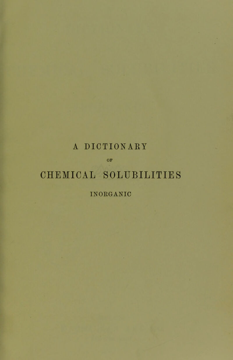 A DICTIONAKY OP CHEMICAL SOLUBILITIES INORGANIC