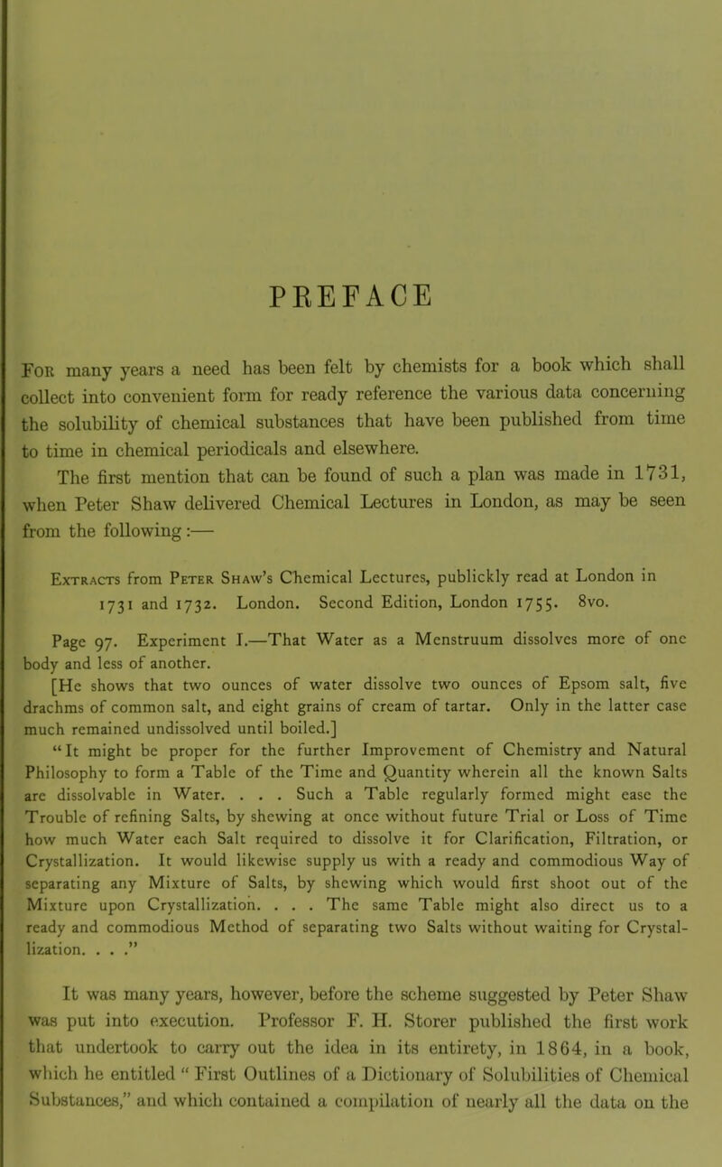 PREFACE For many years a need has been felt by chemists for a book which shall collect into convenient form for ready reference the various data concerning the solubility of chemical substances that have been published from time to time in chemical periodicals and elsewhere. The first mention that can be found of such a plan was made in 1731, when Peter Shaw delivered Chemical Lectures in London, as may be seen from the following :— Extracts from Peter Shaw's Chemical Lectures, publickly read at London in 1731 and 1732. London. Second Edition, London 1755- Page 97. Experiment 1.—That Water as a Menstruum dissolves more of one body and less of another. [He shows that two ounces of water dissolve two ounces of Epsom salt, five drachms of common salt, and eight grains of cream of tartar. Only in the latter case much remained undissolved until boiled.]  It might be proper for the further Improvement of Chemistry and Natural Philosophy to form a Table of the Time and Quantity wherein all the known Salts are dissolvable in Water. . . . Such a Table regularly formed might case the Trouble of refining Salts, by shewing at once without future Trial or Loss of Time how much Water each Salt required to dissolve it for Clarification, Filtration, or Crystallization. It would likewise supply us with a ready and commodious Way of separating any Mixture of Salts, by shewing which would first shoot out of the Mixture upon Crystallization. . . . The same Table might also direct us to a ready and commodious Method of separating two Salts without waiting for Crystal- lization. . . . It was many years, however, before the scheme suggested by Peter Shaw was put into execution. Professor F. H. Storer published the first work that undertook to carry out the idea in its entirety, in 1864, in a book, which he entitled  First Outlines of a Dictionary of Solubilities of Chemical Substances, and which contained a compilation of nearly all the data on the