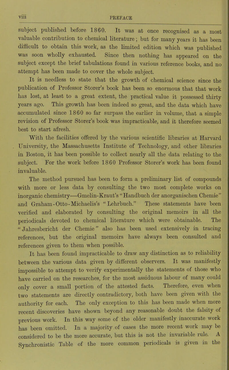 subject published before 1860. It was at once recognised as a most valuable contribution to chemical literature; but for many years it has been difficult to obtain this work, as the limited edition which was published was soon wholly exhausted. Since then nothing has appeared on the subject except the brief tabulations found in various reference books, and no attempt has been made to cover the whole subject. It is needless to state that the growth of chemical science since the publication of Professor Storer's book has been so enormous that that work has lost, at least to a great extent, the practical value it possessed thirty years ago. This growth has been indeed so great, and the data which have accumulated since 1860 so far surpass the earlier in volume, that a simple revision of Professor Storer's book was impracticable, and it therefore seemed best to start afresh. With the facilities offered by the various scientific libraries at Harvard University, the Massachusetts Institute of Technology, and other libraries in Boston, it has been possible to collect nearly all the data relating to the subject. For the work before 1860 Professor Storer's work has been found invaluable. The method pursued has been to form a preliminary list of compounds with more or less data by consulting the two most complete works on inorganic chemistry—Gmelin-Kraut's Handbuch der anorganischen Chemie and Graham-Otto-Michaelis's Lehrbuch. These statements have been verified and elaborated by consulting the original memoirs in all the periodicals devoted to chemical literature which were obtainable. The Jahresbericht der Chemie also has been used extensively in tracing references, but the original memoirs have always been consulted and references given to them when possible. It has been found impracticable to draw any distinction as to reliability between the various data given by different observers. It was manifestly impossible to attempt to verify experimentally the statements of those who have carried on the researches, for the most assiduous labour of many could only cover a small portion of the attested facts. Therefore, even when two statements are directly contradictory, both have been given with the authority for each. The only exception to this has been made when more recent discoveries have shown beyond any reasonable doubt the falsity of previous work. In this way some of the older manifestly inaccurate work has been omitted. In a majority of cases the more recent work may be considered to be the more accurate, but this is not the invariable rule. A Synchronistic Table of the more common periodicals is given in the