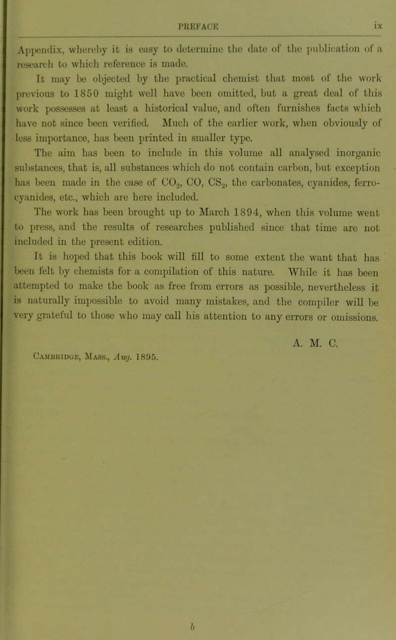 Appendix, whereby it is easy to determine the date of tlie publication of a reseairh to which reference is made. It may be objected by the practical chemist that most of the work previous to 1850 might well have been omitted, but a great deal of this work possesses at least a historical value, and often furnishes facts which have not since been verified. Much of the earlier work, when obviously of less importance, has been printed in smaller type. The aim has been to include in this volume all analysed inorganic substances, that is, all substances which do not contain carbon, but exception has been made in the case of CO2, CO, CS2, the carbonates, cyanides, ferro- cyanides, etc., which are here included. The work has been brought up to March 1894, when this volume went to press, and the results of researches published since that time are not included in the present edition. It is hoped that this book wiU fill to some extent the want that has been felt by chemists for a compilation of this natiu-e. While it has been attempted to make the book as free from errors as possible, nevertheless it is naturally impossible to avoid many mistakes, and the compiler will be veiy grateful to those who may aill his attention to any errors or omissions. A. M. C. Cambridge, Mass., Auy. 1895. b