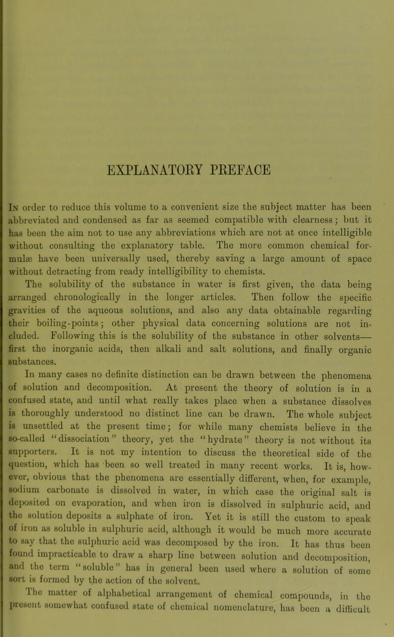 EXPLANATORY PREFACE In order to reduce this volume to a convenient size the subject matter has been abbreviated and condensed as far as seemed compatible with clearness; but it has been the aim not to use any abbreviations which are not at once intelligible without consulting the explanatory table. The more common chemical for- mulae have been universally used, thereby saving a large amount of space without detracting from ready intelligibility to chemists. The solubility of the substance in water is first given, the data being arranged chronologically in the longer articles. Then follow the specific gravities of the aqueous solutions, and also any data obtainable regarding their boiling-points; other physical data concerning solutions are not in- cluded. Following this is the solubility of the substance in other solvents— first the inorganic acids, then alkali and salt solutions, and finally organic substances. In many cases no definite distinction can be drawn between the phenomena of solution and decomposition. At present the theory of solution is in a confused state, and until what really takes place when a substance dissolves is thoroughly understood no distinct line can be drawn. The whole subject is unsettled at the present time; for while many chemists believe in the so-called  dissociation theory, yet the  hydrate theory is not without its supporters. It is not my intention to discuss the theoretical side of the question, which has been so well treated in many recent works. It is, how- ever, obvious that the phenomena are essentially different, when, for example, sodium carbonate is dissolved in water, in which case the original salt is deposited on evaporation, and when iron is dissolved in sulphuric acid, and the solution deposits a sulphate of iron. Yet it is still the custom to speak of iron as soluble in sulphuric acid, although it would be much more accurate to say that the sulphuric acid was decomposed by the iron. It has thus been found impracticable to draw a sharp lino between solution and decomposition, and the term soluble has in general been used where a solution of some sort is formed by the action of the solvent. The matter of alphabetical arrangement of chemical compounds, in the present somewhat confused state of chemical nomenclature, has been a difficult