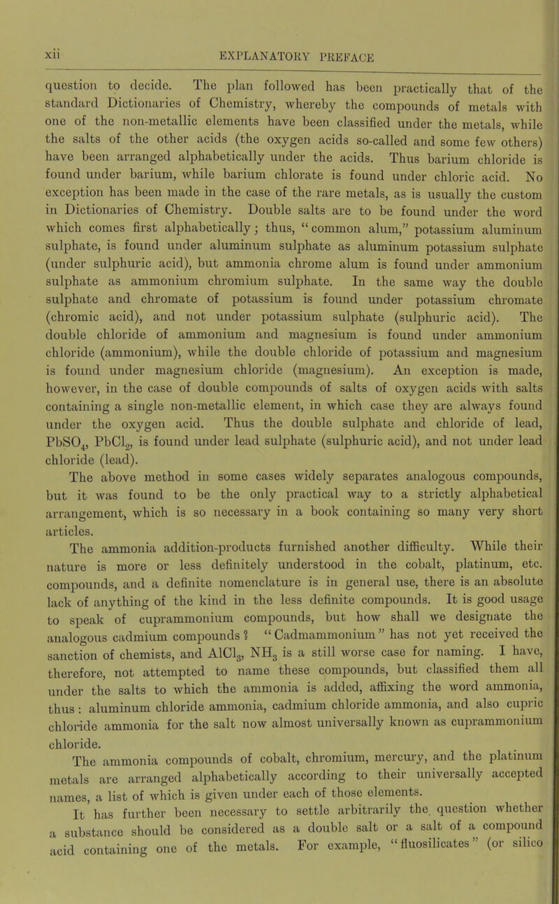 question to decide. The plan followed has been practically that of the standard Dictionaries of Chemistry, whereby the compounds of metals with one of the non-metallic elements have been classified under the metals, while the salts of the other acids (the oxygen acids so-called and some few others) have been arranged alphabetically under the acids. Thus barium chloride is found under barium, while barium chlorate is found under chloric acid. No exception has been made in the case of the rare metals, as is usually the custom in Dictionaries of Chemistry. Double salts are to be found under the word which comes first alphabetically; thus, common alum, potassium aluminum sulphate, is found under aluminum sulphate as aluminum potassium sulphate (under sulphuric acid), but ammonia chrome alum is found under ammonium sulphate as ammonium chromium sulphate. In the same way the double sulphate and chromate of potassium is found under potassium chromate (chromic acid), and not under potassium sulphate (sulphuric acid). The double chloride of ammonium and magnesium is found under ammonium chloride (ammonium), while the double chloride of potassium and magnesium is found under magnesium chloride (magnesium). An exception is made, however, in the case of double compounds of salts of oxygen acids with salts containing a single non-metallic element, in which case they are always found under the oxygen acid. Thus the double sulphate and chloride of lead, PbS04, PbClg, is found under lead sulphate (sulphuric acid), and not under lead chloride (lead). The above method in some cases widely separates analogous compounds, but it was found to be the only practical way to a strictly alphabetical arrangement, which is so necessary in a book containing so many very short articles. The ammonia addition-products furnished another difficulty. While their nature is more or less definitely understood in the cobalt, platinum, etc. compounds, and a definite nomenclature is in general use, there is an absolute lack of anything of the kind in the less definite compounds. It is good usage to speak of cuprammoniura compounds, but how shall we designate the analogous cadmium compounds?  Cadmammonium  has not yet received the sanction of chemists, and AICI3, NH3 is a still worse case for naming. I have, therefore, not attempted to name these compounds, but classified them all under the salts to which the ammonia is added, affixing the word ammonia, thus : aluminum chloride ammonia, cadmium chloride ammonia, and also cupric chloride ammonia for the salt now almost universally known as cuprammonium chloride. The ammonia compounds of cobalt, chromium, mercury, and the platinum metals are arranged alphabetically according to their universally accepted names, a list of which is given under each of those elements. It has further been necessary to settle arbitrarily the. question whether a substance should be considered as a double salt or a salt of a compound 'acid containing one of the metals. For example,  fluosilicates (or silico