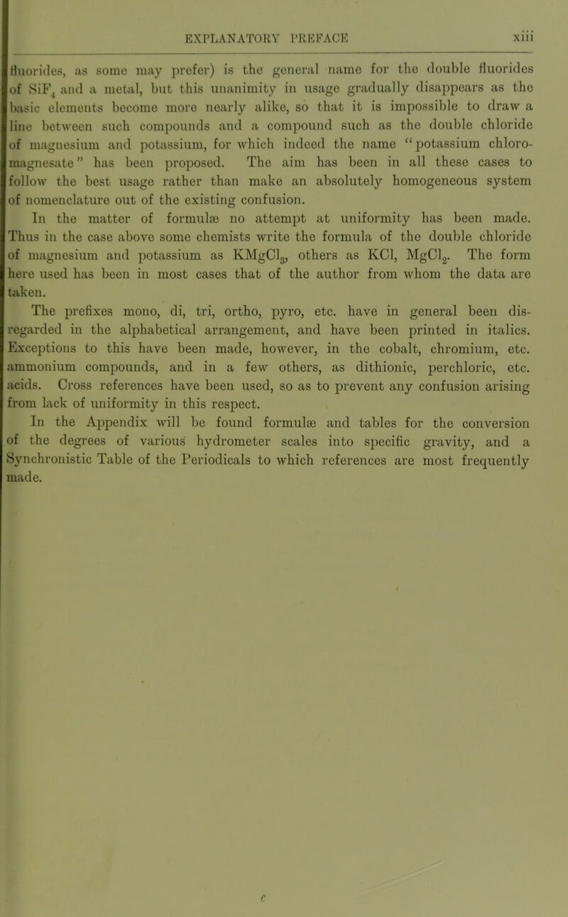 Huorides, as some may iirofer) is the general name for the double fluorides of 8iF^ and a metal, but this unanimity in usage gradually disappears as the basic elements become more nearly alike, so that it is impossible to draw a line between such compounds and a compound such as the double chloride of magnesium and potassium, for which indeed the name  potassium chloro- magnesate has been proposed. The aim has been in all these cases to follow the best usage rather than make an absolutely homogeneous system of nomenclature out of the existing confusion. In the matter of formulae no attempt at uniformity has been made. Thus in the case above some chemists write the fox'mula of the double chloride of magnesium and potassium as KMgCl3, others as KCl, MgClg. The form here used has been in most cases that of the author from whom the data are taken. The prefixes mono, di, tri, ortho, pyro, etc. have in general been dis- regarded in the alphabetical arrangement, and have been printed in italics. Exceptions to this have been made, however, in the cobalt, chromium, etc. ammonium compounds, and in a few others, as dithionic, perchloric, etc. acids. Cross references have been used, so as to prevent any confusion arising from lack of uniformity in this respect. In the Appendix will be found formulae and tables for the conversion of the degrees of various hydrometer scales into specific gravity, and a Synchronistic Table of the Periodicals to which references are most frequently made. c