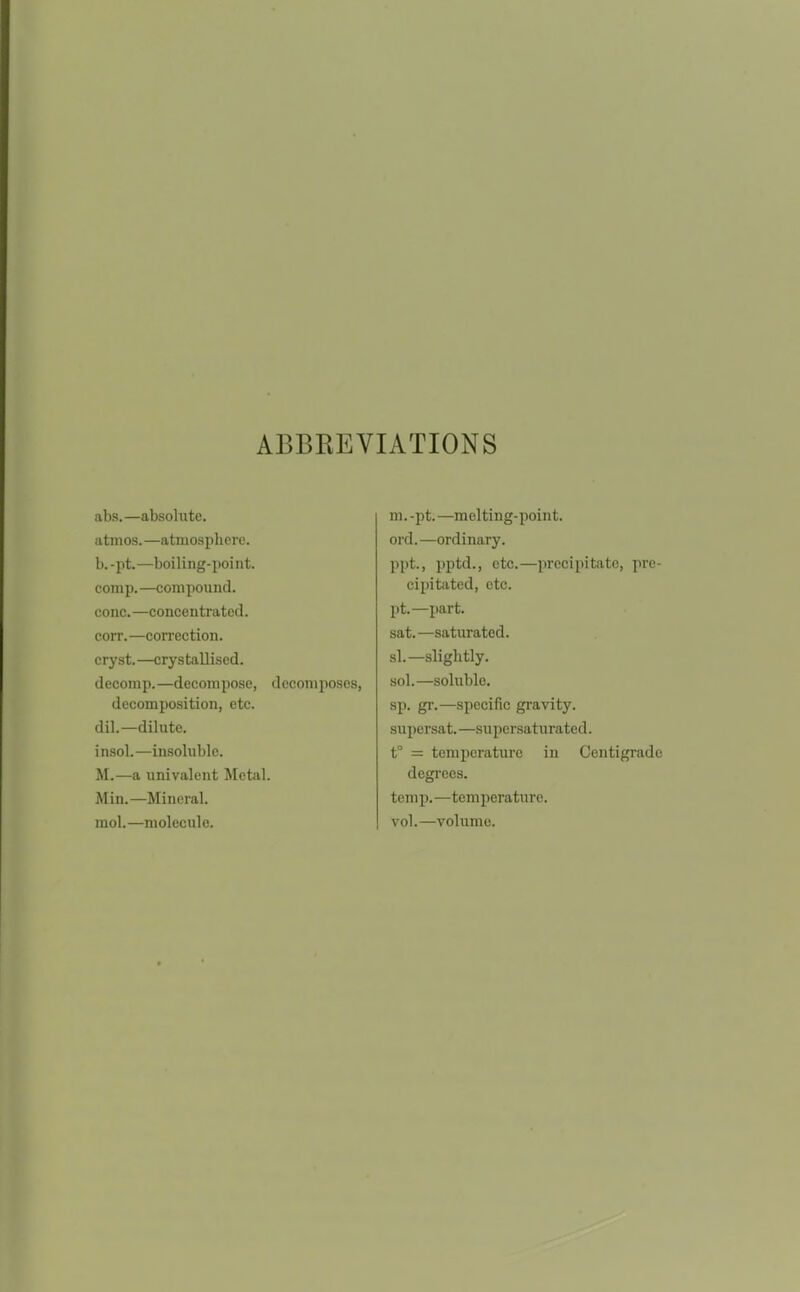 ABBEEVIATIONS abs.—absolute. atmos.—atmosphere. b. -pt.—boiling-point. comp. —compound. cone. —concentrated. corr. —correction. cryst.—crystallised. decomp.—decompose, decomposes, decomposition, etc. dil.—dilute, insol.—insoluble. M.—a univalent Metal. Min.—Mineral, mol.—molecule. m.-pt.—melting-point, ord.—ordinary. ppt., pptd., etc.—precipitate, pre- cipitated, etc. pt.—part. sat.—saturated. si.—slightly. sol.—soluble. sp. gr.—specific gravity. supersat. —supersaturated. t° = temperature in Centigrade degrees. temp.—temperature. vol.—volume.