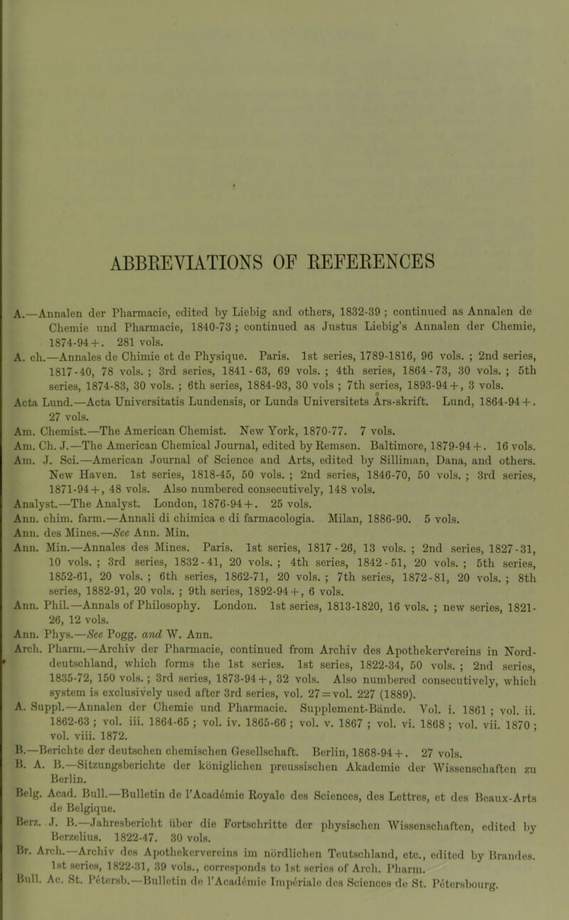 ABBREVIATIONS OF REFERENCES A.—Annalen der Pharmacic, edited by Liebig and others, 1832-39 ; continued as Annalen de Chemie und Pharmacie, 1840-73 ; continued as Justus Liobig's Annalen der Chemie, 1874-94-f-. 281 vols. A. ch.—Annales de Chimie et de Physique. Paris. 1st series, 1789-1816, 96 vols. ; 2nd series, 1817-40, 78 vols. ; 3rd series, 1841 -63, 69 vols. ; 4th series, 1864-73, 30 vols. ; 5th series, 1874-83, 30 vols. ; 6th series, 1884-93, 30 vols ; 7th series, 1893-94 + , 3 vols. o Acta Lund.—Acta Universitatis Lundensis, or Lunds Universitets Ars-ski'ift. Lund, 1864-94-f-. 27 vols. Am. Chemist.—The American Chemist. New York, 1870-77. 7 vols. Am. Ch. J.—The American Chemical Journal, edited by Remsen. Baltimore, 1879-94 +. 16 vols. Am. J. Sci.—American Journal of Science and Arts, edited by Silliman, Dana, and others. New Haven. 1st series, 1818-45, 50 vols. ; 2nd series, 1846-70, 50 vols. ; 3rd series, 1871-94 + , 48 vols. Also numbered consecutively, 148 vols. Analyst.—The Analyst. London, 1876-94 + . 25 vols. Ann. chim. farm.—Annali di chimica e di farmacologia. Milan, 1886-90. 5 vols. Ann. des Mines.—See Ann. Min. Ann. Min.—Annales des Mines. Paris. 1st series, 1817-26, 13 vols. ; 2nd series, 1827-31, 10 vols. ; 3rd series, 1832-41, 20 vols.; 4th series, 1842-51, 20 vols. ; 5th series, 1852-61, 20 vols. ; 6th series, 1862-71, 20 vols. ; 7th series, 1872-81, 20 vols. ; 8th .series, 1882-91, 20 vols. ; 9th series, 1892-94 + , 6 vols. Ann. Phil.—Annals of Philosophy. London. 1st series, 1813-1820, 16 vols. ; new series, 1821- 26, 12 vols. Ann. Phys.—»S'ce Pogg. a7id W. Ann. Arch. Pharm.—Archiv der Pharmacie, continued from Archiv des ApothekerVcreins in Nord- deutschland, Avhich forms the 1st scries. 1st series, 1822-34, 50 vols. ; 2nd series, 1835-72, 150 vols.; 3rd series, 1873-94 +, 32 vols. Also numbered consecutively, which .system is exclusively used after 3rd series, vol. 27 = vol. 227 (1889). A. Suppl.—Annalen der Chemie und Pharmacic. Supplement-Biinde. Vol. i. 1861 ; vol. ii. 1862-63 ; vol, iii. 1864-65 ; vol. iv. 1865-66 ; vol, v, 1867 ; voh vi, 1868 ; vol. vi'i, 1870 ; vol. viii. 1872. B. —Bericlitc der deutschen chemischen Gesellschaft. Berlin, 1868-94 +, 27 vols, B. A. B.—Sitzungsberichte der kbniglichen preussischen Akademie der Wissonschaften zu Berlin. Belg. Acad. Bull.—Bulletin de I'Acaddmie Royale des Sciences, des Lettrcs, ct dos Beaux-Arts de Belgique. Berz. J. B.—Jahresbericht iiber die Fortschritte der physischen Wissenscliaften, edited by Berzelius. 1822-47. 30 vols. Br. Arch.—Archiv des Apothekervereins im nordlichen Toutschland, etc, edited by Brandes, 1st series, 1822-31, 39 vols., corresi)ond8 to 1st scries of Arch. Pliarm, Bull. Ac. St. Petersb,—Bulletin de rAcademic Iinperiale des Sciences do St. Petersbourg,