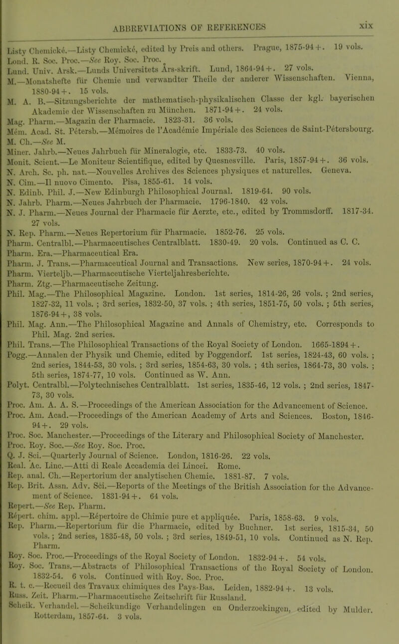 Listy Chcmioke.-Listy Chemick(5, edited by Preis and others. Prague, 1875-94 +. 19 vols. Loiul. R. See. Vroc.—Scc Roy. Soc. Proc. ^ Liuul. Univ. Arsk.—Lands Universitets Ars-skrift. Lund, 1861-94 + . 27 vols. M.—Monatshefte fiir Chemio und verwandter Theile der auderer Wissenscliaften. Vienna, 1880-94 + . 15 vols. M. A. B.—Sitzungsberichte der matbematisch-pliysikalischen Classe der kgl. bayorisclien Akadcmio der Wisscnscliaften zu Miinchen. 1871-94 + . 24 vols. Mag. Pharni.—Magazin der Phamiacie. 1823-31. 36 vols. Mem. Acad. St. Petersb.—Memoires de rAcademie Imperiale des Sciences do Saint-Pctersbourg. M. Ch.—^-cc M. Miner. Jalirb.—Neues Jahrbuch fiir Mineralogie, etc. 1833-73. 40 vols. Monit. Scient.—Lo Moniteur Scientifique, edited by Quesnesville. Paris, 1857-94 + . 36 vols. N. Arch. Sc. ph. nat.—Nouvelles Archives des Sciences physiques et naturelles. Geneva. N. Cim.—II nuovo Ciraento. Pisa, 1855-61. 14 vols. N. Edinb. Phil. J.—New Edinburgh Philosophical Journal. 1819-64. 90 vols. N. Jalirb. Phann.—Neues Jahrbuch der Pliarmacie. 1796-1840. 42 vols. N. J. Pharm.—Neues Journal der Pharmacie fiir Aerzte, etc., edited by Ti-ommsdorfF. 1817-34. 27 vols. N. Rep. Phann.—Neues Repertorium fiir Pharmacie. 1852-76. 25 vols. Pharm. Centralbl.—Pharmaceutisches Centralblatt. 1830-49. 20 vols. Continued as C. C. Pharm. Era.—Pharmaceutical Era. Pharm. J. Ti-ans.—Pharmaceutical Journal and Ti-ansactions. New series, 1870-94 + . 24 vols. Pharm. Vierteljb.—Phannacentische Vierteljahresberichte. Pharm. Ztg.—Phamiaceutische Zeitung. Phil. Mag.—The Philosophical Magazine. London. 1st series, 1814-26, 26 vols. ; 2nd series, 1827-32, 11 vols. ; 3rd series, 1832-50, 37 vols. ; 4th series, 1851-75, 50 vols. ; 5th series, 1876-94 + , 38 vols. Phil. Mag. Ann.—The Philosophical Magazine and Annals of Chemistry, etc. Corresponds to Phil. Mag. 2nd series. Phil. Trans.—The Philosophical Transactions of the Royal Society of London. 1665-1894 +. Pogg.—Annalen der Physik und Chemie, edited by Poggendorf. 1st series, 1824-43, 60 vols. ; 2nd series, 1844-53, 30 vols. ; 3rd series, 1854-63, 30 vols. ; 4th series, 1864-73, 30 vols. ; 5th series, 1874-77, 10 vols. Continued as W. Ann. Polyt. Centralbl.—Polytechnisches Centralblatt. 1st series, 1835-46, 12 vols. ; 2nd series, 1847- 73, 30 vols. Proc. Am. A. A. S.—Proceedings of the American Association for the Advancement of Science. Proc. Am. Acad.—Proceedings of the American Academy of Arts and Sciences. Boston, 1846- 94 +. 29 vols. Proc. Soc. Manchester.—Proceedings of the Literary and Philosophical Society of Manchester. Proc. Roy. Soc.—Sec Roy. Soc. Proc. Q. J. Sci.—Quarterly Journal of Science. London, 1816-26. 22 vols. Real. Ac. Line.—Atti di Reale Accadeniia dci Lincei. Rome. Rep. anal. Cli.—Repertorium der analytischen Chemie. 1881-87. 7 vols. Rep. Brit. Assn. Adv. Sci.—Reports of the Meetings of the British Association for the Advance- ment of Science. 1831-94 + . 64 vols. Repert.—See Rep. Pharm. R(''licrt. chim. appl.—Repertoire de Chimie pure et appliquce, Paris, 1858-63. 9 vols. Re]). Pharm.—Repertorium fiir die Pharmacie, edited by Buchner. 1st scries, 1815-34, 50 vols.; 2nd aeries, 1835-48, 50 vols. ; 3rd series, 1849-51, 10 vols. Continued as N. Rep. Pharm. Roy. Soc. Proc—Proceedings of the Royal Society of London. 1832-94 + . 54 vols. Roy. Soc. Trans.—Abstracts of Philosophical Transactions of the Royal Society of London 1832-54. 6 vols. Continued with Roy. Soc. Proc. R. t. c—Recueil des Travaux chimiques des Pays-Bas. Leiden, 1882-94+. 13 vols. Ruas. Zeit. Pharm.—Pharmaceutische Zeitsclirift fiir Russland. Scheik. Verhaiidel.—Scheikundigc Vcrhandelingen on Onderzockingen, edited by Mulder Rotterdam, 1857-64. 3 vok.